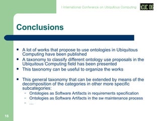 Conclusions A  lot of works that propose to use ontologies in Ubiquitous Computing have been published A taxonomy to classify different ontology use proposals in the Ubiquitous Computing field has been presented This taxonomy can be useful to organize the works This general taxonomy that can be extended by means of the decomposition of the categories in other more specific subcategories : Ontologies as Software Artifacts in  requirements specification Ontologies as Software Artifacts in the sw  maintenance process … 