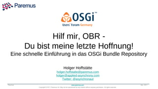 Hilf mir, OBR -
               Transforming the Way
          Du bist meine letzte Hoffnung!
            the World Runs Applications
   Eine schnelle Einführung in das OSGi Bundle Repository

                                                 Holger Hoffstätte
                                       holger.hoffstatte@paremus.com
                                       holger@applied-asynchrony.com
                                           Twitter: @asynchronaut
Paremus                                                      www.paremus.com                                                      Nov 2011
              Copyright © 2011 Paremus Ltd. May not be reproduced by any means without express permission. All rights reserved.
 