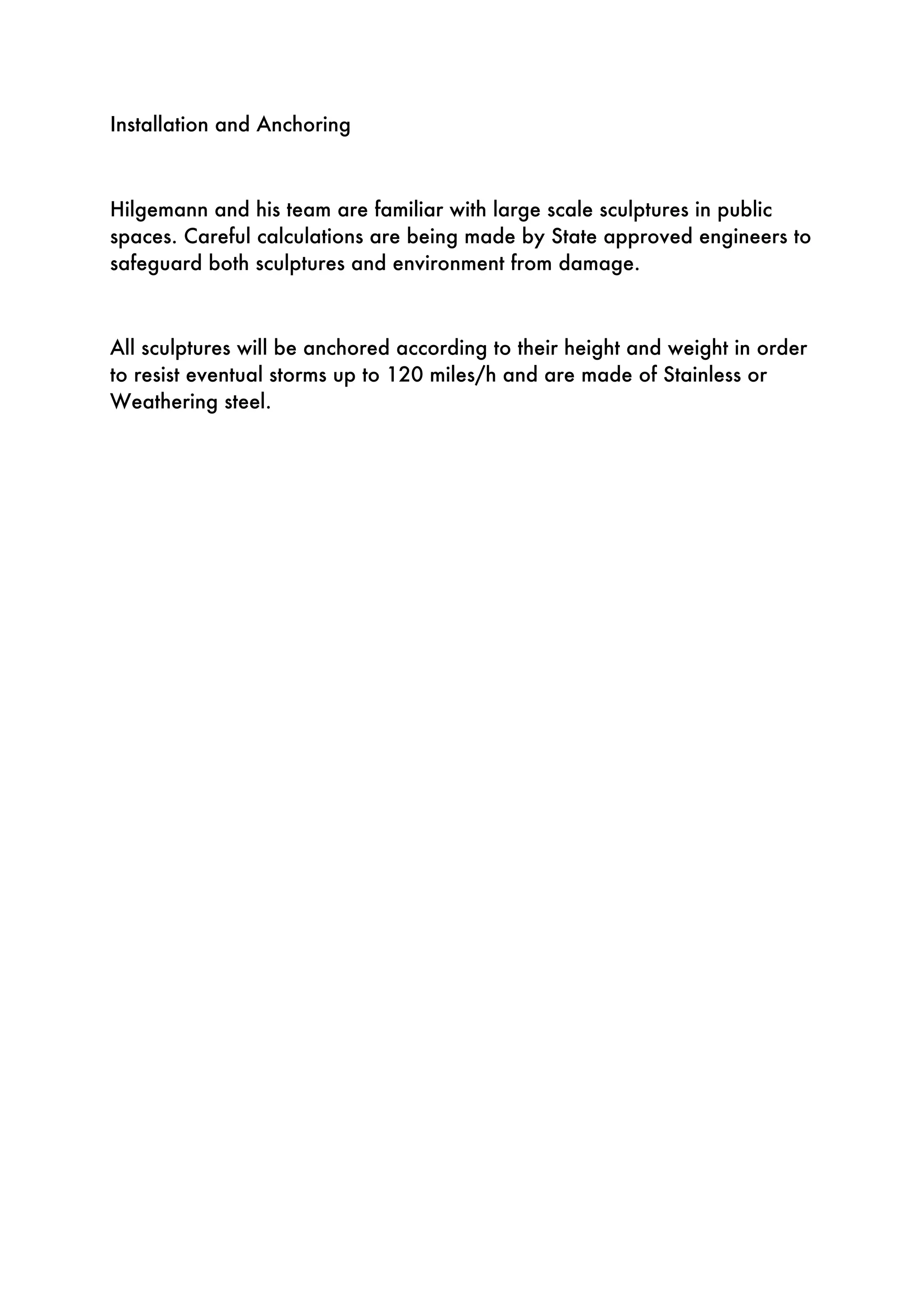 Installation and Anchoring
Hilgemann and his team are familiar with large scale sculptures in public
spaces. Careful calculations are being made by State approved engineers to
safeguard both sculptures and environment from damage.
All sculptures will be anchored according to their height and weight in order
to resist eventual storms up to 120 miles/h and are made of Stainless or
Weathering steel.
 