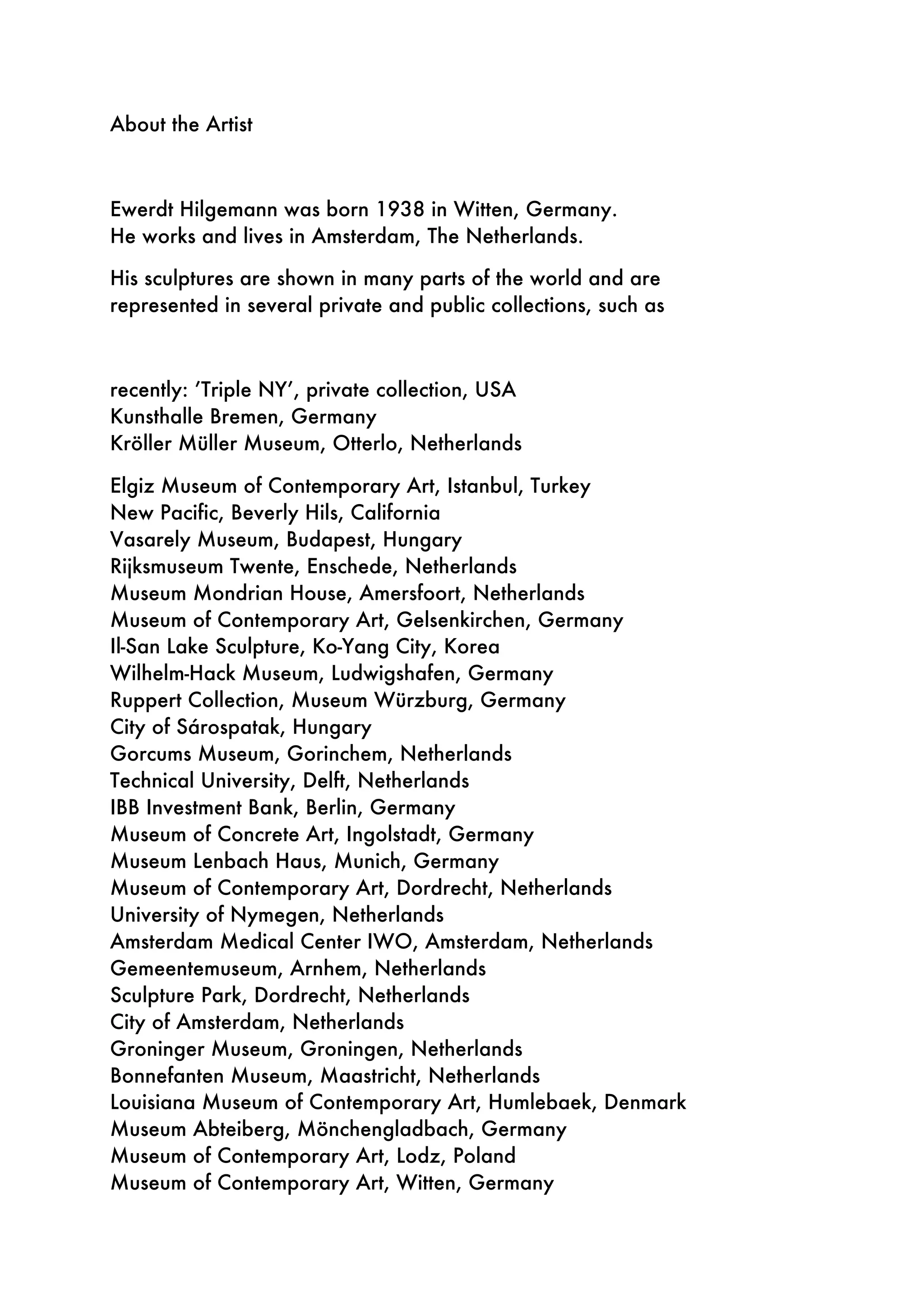 About the Artist
Ewerdt Hilgemann was born 1938 in Witten, Germany.
He works and lives in Amsterdam, The Netherlands.
His sculptures are shown in many parts of the world and are
represented in several private and public collections, such as
recently: ’Triple NY’, private collection, USA
Kunsthalle Bremen, Germany
Kröller Müller Museum, Otterlo, Netherlands
Elgiz Museum of Contemporary Art, Istanbul, Turkey
New Pacific, Beverly Hils, California
Vasarely Museum, Budapest, Hungary
Rijksmuseum Twente, Enschede, Netherlands
Museum Mondrian House, Amersfoort, Netherlands
Museum of Contemporary Art, Gelsenkirchen, Germany
Il-San Lake Sculpture, Ko-Yang City, Korea
Wilhelm-Hack Museum, Ludwigshafen, Germany
Ruppert Collection, Museum Würzburg, Germany
City of Sárospatak, Hungary
Gorcums Museum, Gorinchem, Netherlands
Technical University, Delft, Netherlands
IBB Investment Bank, Berlin, Germany
Museum of Concrete Art, Ingolstadt, Germany
Museum Lenbach Haus, Munich, Germany
Museum of Contemporary Art, Dordrecht, Netherlands
University of Nymegen, Netherlands
Amsterdam Medical Center IWO, Amsterdam, Netherlands
Gemeentemuseum, Arnhem, Netherlands
Sculpture Park, Dordrecht, Netherlands
City of Amsterdam, Netherlands
Groninger Museum, Groningen, Netherlands
Bonnefanten Museum, Maastricht, Netherlands
Louisiana Museum of Contemporary Art, Humlebaek, Denmark
Museum Abteiberg, Mönchengladbach, Germany
Museum of Contemporary Art, Lodz, Poland
Museum of Contemporary Art, Witten, Germany
 