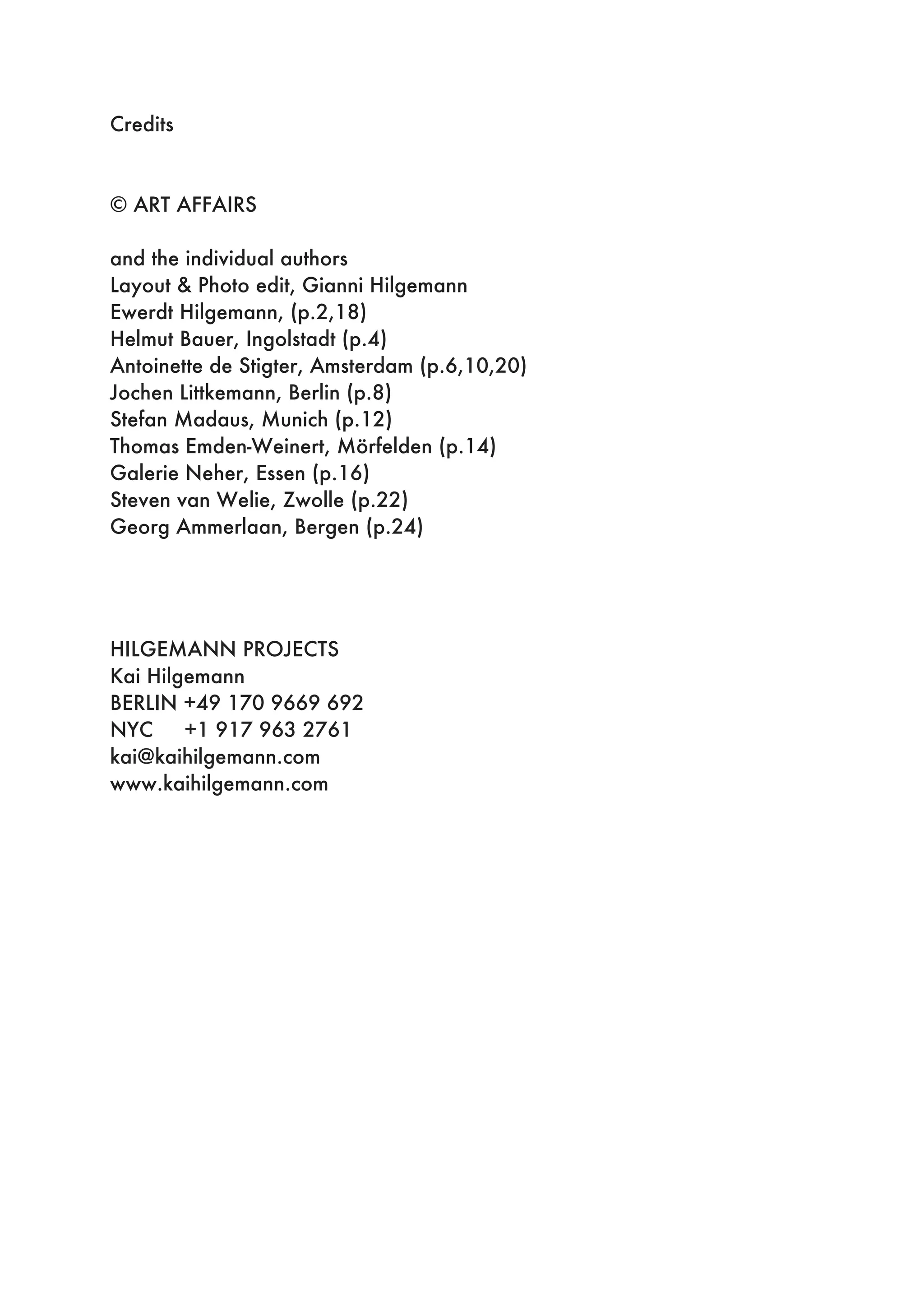 Credits
© ART AFFAIRS
and the individual authors
Layout & Photo edit, Gianni Hilgemann
Ewerdt Hilgemann, (p.2,18)
Helmut Bauer, Ingolstadt (p.4)
Antoinette de Stigter, Amsterdam (p.6,10,20)
Jochen Littkemann, Berlin (p.8)
Stefan Madaus, Munich (p.12)
Thomas Emden-Weinert, Mörfelden (p.14)
Galerie Neher, Essen (p.16)
Steven van Welie, Zwolle (p.22)
Georg Ammerlaan, Bergen (p.24)
HILGEMANN PROJECTS
Kai Hilgemann
BERLIN +49 170 9669 692
NYC +1 917 963 2761
kai@kaihilgemann.com
www.kaihilgemann.com
 