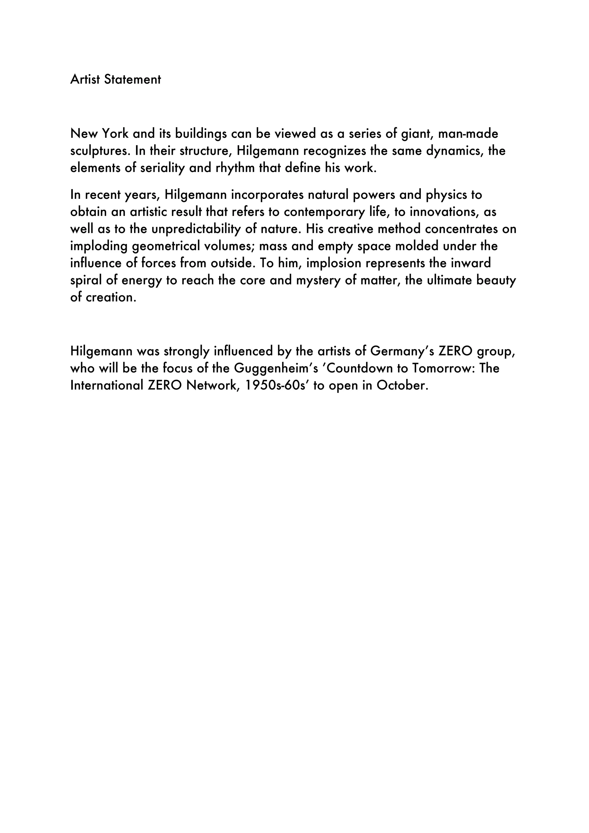 Artist Statement
New York and its buildings can be viewed as a series of giant, man-made
sculptures. In their structure, Hilgemann recognizes the same dynamics, the
elements of seriality and rhythm that define his work.
In recent years, Hilgemann incorporates natural powers and physics to
obtain an artistic result that refers to contemporary life, to innovations, as
well as to the unpredictability of nature. His creative method concentrates on
imploding geometrical volumes; mass and empty space molded under the
influence of forces from outside. To him, implosion represents the inward
spiral of energy to reach the core and mystery of matter, the ultimate beauty
of creation.
Hilgemann was strongly influenced by the artists of Germany’s ZERO group,
who will be the focus of the Guggenheim’s ’Countdown to Tomorrow: The
International ZERO Network, 1950s-60s’ to open in October.
 