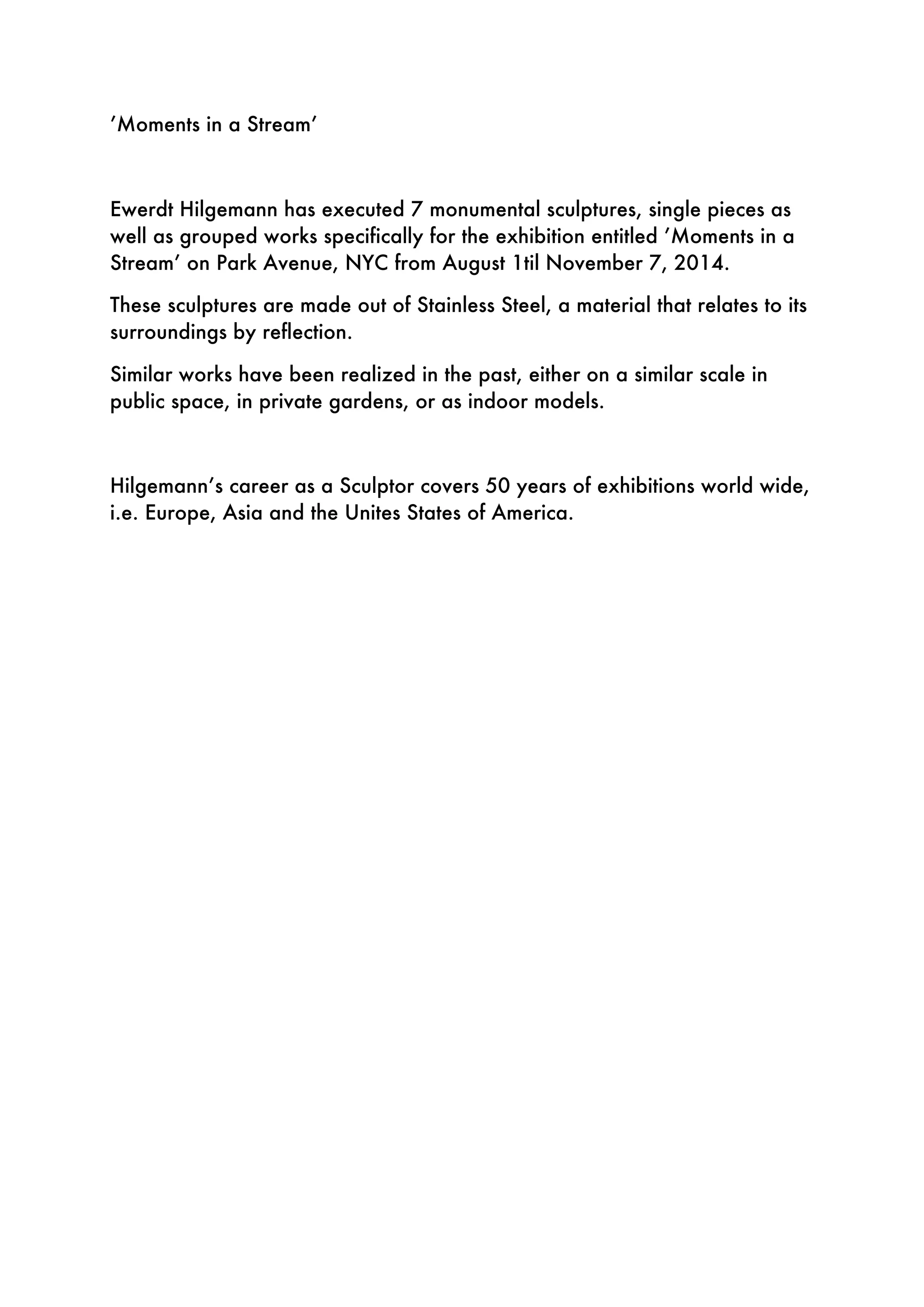 ’Moments in a Stream’
Ewerdt Hilgemann has executed 7 monumental sculptures, single pieces as
well as grouped works specifically for the exhibition entitled ’Moments in a
Stream’ on Park Avenue, NYC from August 1til November 7, 2014.
These sculptures are made out of Stainless Steel, a material that relates to its
surroundings by reflection.
Similar works have been realized in the past, either on a similar scale in
public space, in private gardens, or as indoor models.
Hilgemann’s career as a Sculptor covers 50 years of exhibitions world wide,
i.e. Europe, Asia and the Unites States of America.
 