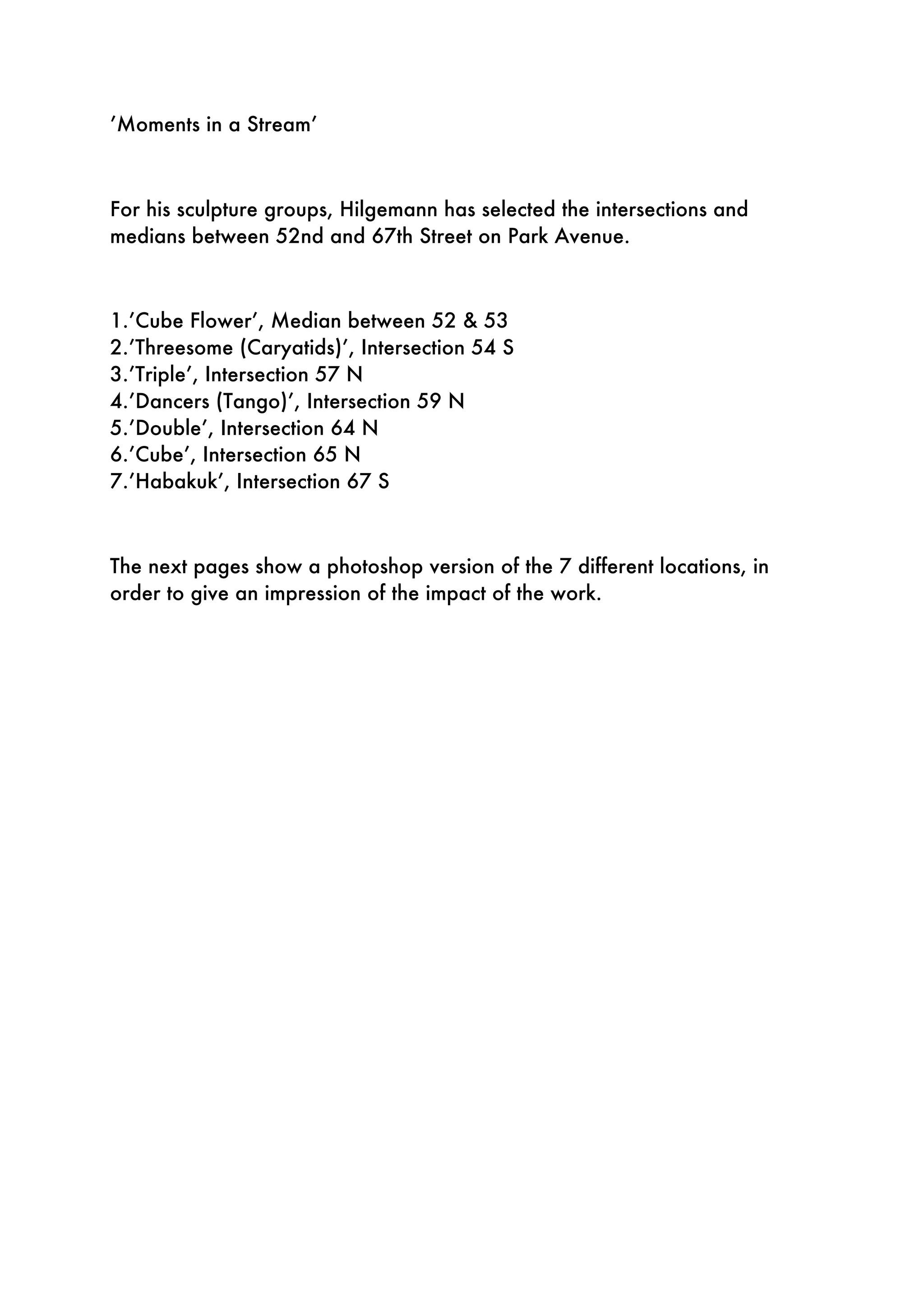 ’Moments in a Stream’
For his sculpture groups, Hilgemann has selected the intersections and
medians between 52nd and 67th Street on Park Avenue.
1.’Cube Flower’, Median between 52 & 53
2.’Threesome (Caryatids)’, Intersection 54 S
3.’Triple’, Intersection 57 N
4.’Dancers (Tango)’, Intersection 59 N
5.’Double’, Intersection 64 N
6.’Cube’, Intersection 65 N
7.’Habakuk’, Intersection 67 S
The next pages show a photoshop version of the 7 different locations, in
order to give an impression of the impact of the work.
 