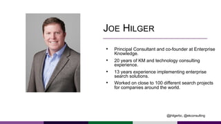 JOE HILGER
• Principal Consultant and co-founder at Enterprise
Knowledge.
• 20 years of KM and technology consulting
experience.
• 13 years experience implementing enterprise
search solutions.
• Worked on close to 100 different search projects
for companies around the world.
@jhilgerbc, @ekconsulting
 