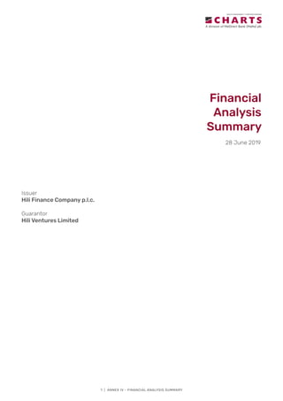 1 | ANNEX IV - FINANCIAL ANALYSIS SUMMARY
Financial
Analysis
Summary
28 June 2019
Issuer
Hili Finance Company p.l.c.
Guarantor
Hili Ventures Limited
 