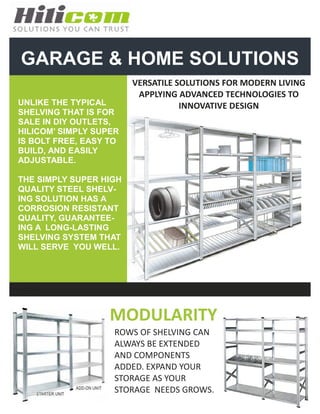 GARAGE & HOME SOLUTIONS
                          VERSATILE SOLUTIONS FOR MODERN LIVING
                           APPLYING ADVANCED TECHNOLOGIES TO
  UNLIKE THE TYPICAL                 INNOVATIVE DESIGN
  SHELVING THAT IS FOR
  SALE IN DIY OUTLETS,
  HILICOM’ SIMPLY SUPER
  IS BOLT FREE, EASY TO
  BUILD, AND EASILY
  ADJUSTABLE.

  THE SIMPLY SUPER HIGH
  QUALITY STEEL SHELV-
  ING SOLUTION HAS A
  CORROSION RESISTANT
  QUALITY, GUARANTEE-
  ING A LONG-LASTING
  SHELVING SYSTEM THAT
  WILL SERVE YOU WELL.



Photo Caption




                     MODULARITY
                      ROWS OF SHELVING CAN
                      ALWAYS BE EXTENDED
                      AND COMPONENTS
                      ADDED. EXPAND YOUR
                      STORAGE AS YOUR
                      STORAGE NEEDS GROWS.
 