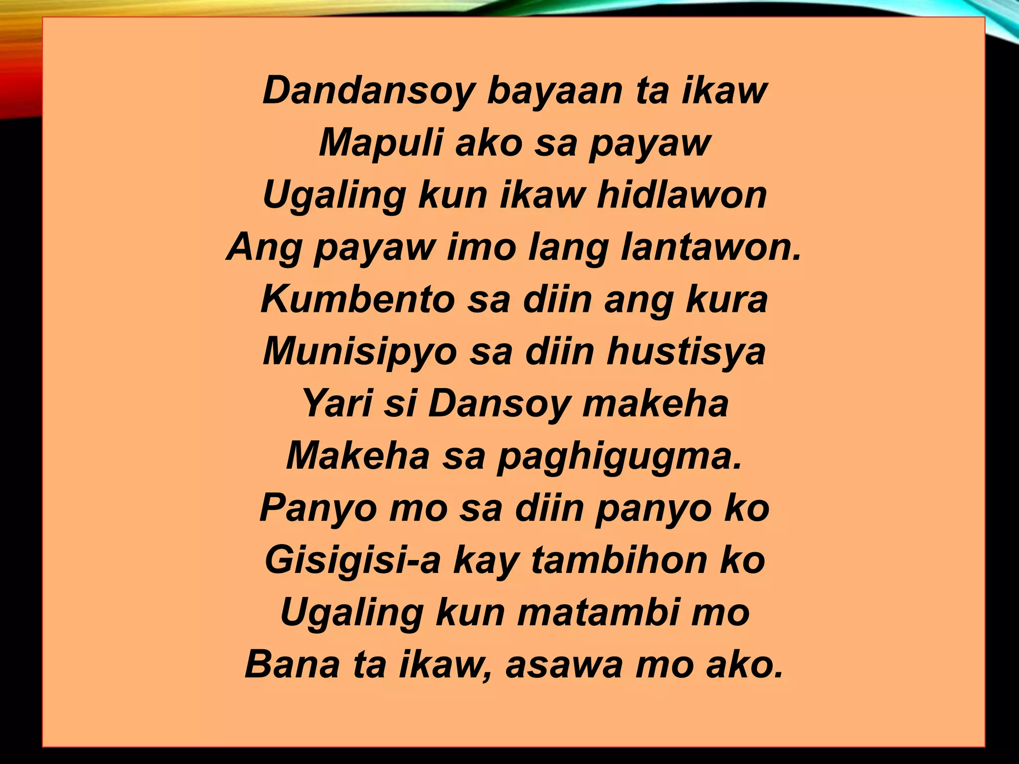 Dandansoy bayaan ta ikaw Mapuli ako sa payaw Ugaling kun ikaw hidlawon Ang payaw imo lang lantawon. Kumbento sa diin ang kura Munisipyo sa diin hustisya Yari si Dansoy makeha Makeha sa paghigugma. Panyo mo sa diin panyo ko Gisigisi-a kay tambihon ko Ugaling kun matambi mo Bana ta ikaw, asawa mo ako. 