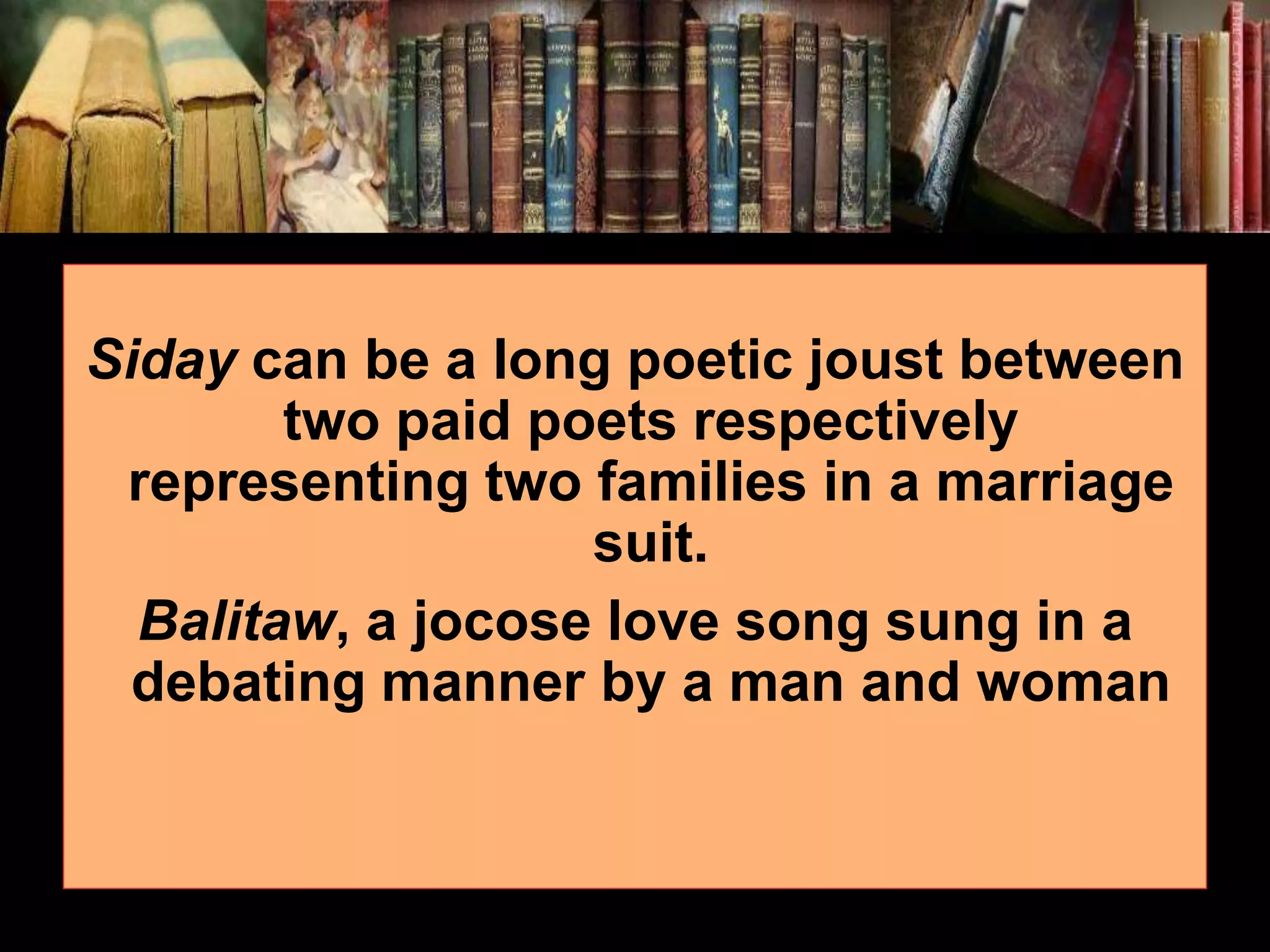 Siday can be a long poetic joust between two paid poets respectively representing two families in a marriage suit. Balitaw, a jocose love song sung in a debating manner by a man and woman 