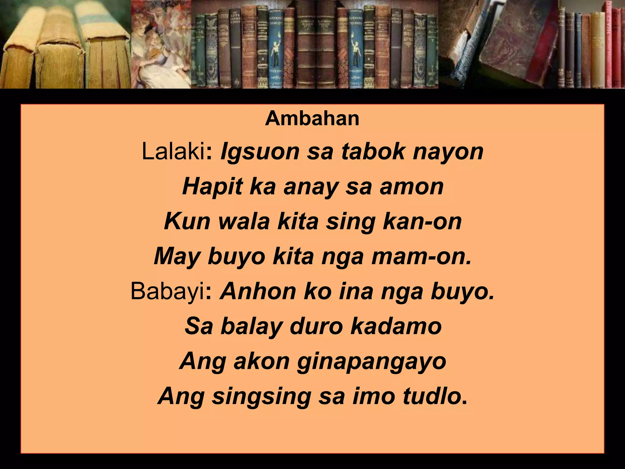 Ambahan Lalaki: Igsuon sa tabok nayon Hapit ka anay sa amon Kun wala kita sing kan-on May buyo kita nga mam-on. Babayi: Anhon ko ina nga buyo. Sa balay duro kadamo Ang akon ginapangayo Ang singsing sa imo tudlo. 