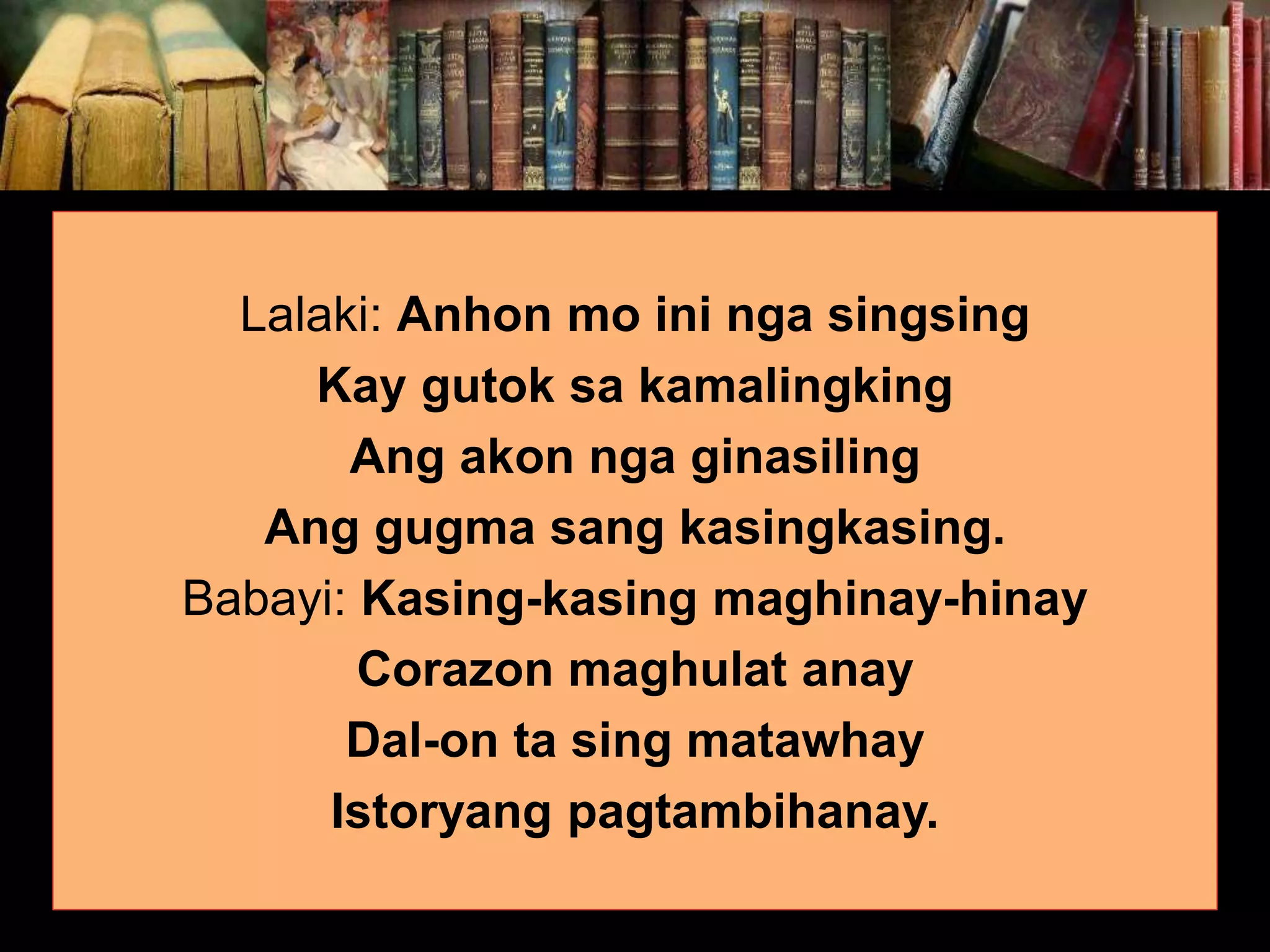Lalaki: Anhon mo ini nga singsing Kay gutok sa kamalingking Ang akon nga ginasiling Ang gugma sang kasingkasing. Babayi: Kasing-kasing maghinay-hinay Corazon maghulat anay Dal-on ta sing matawhay Istoryang pagtambihanay. 