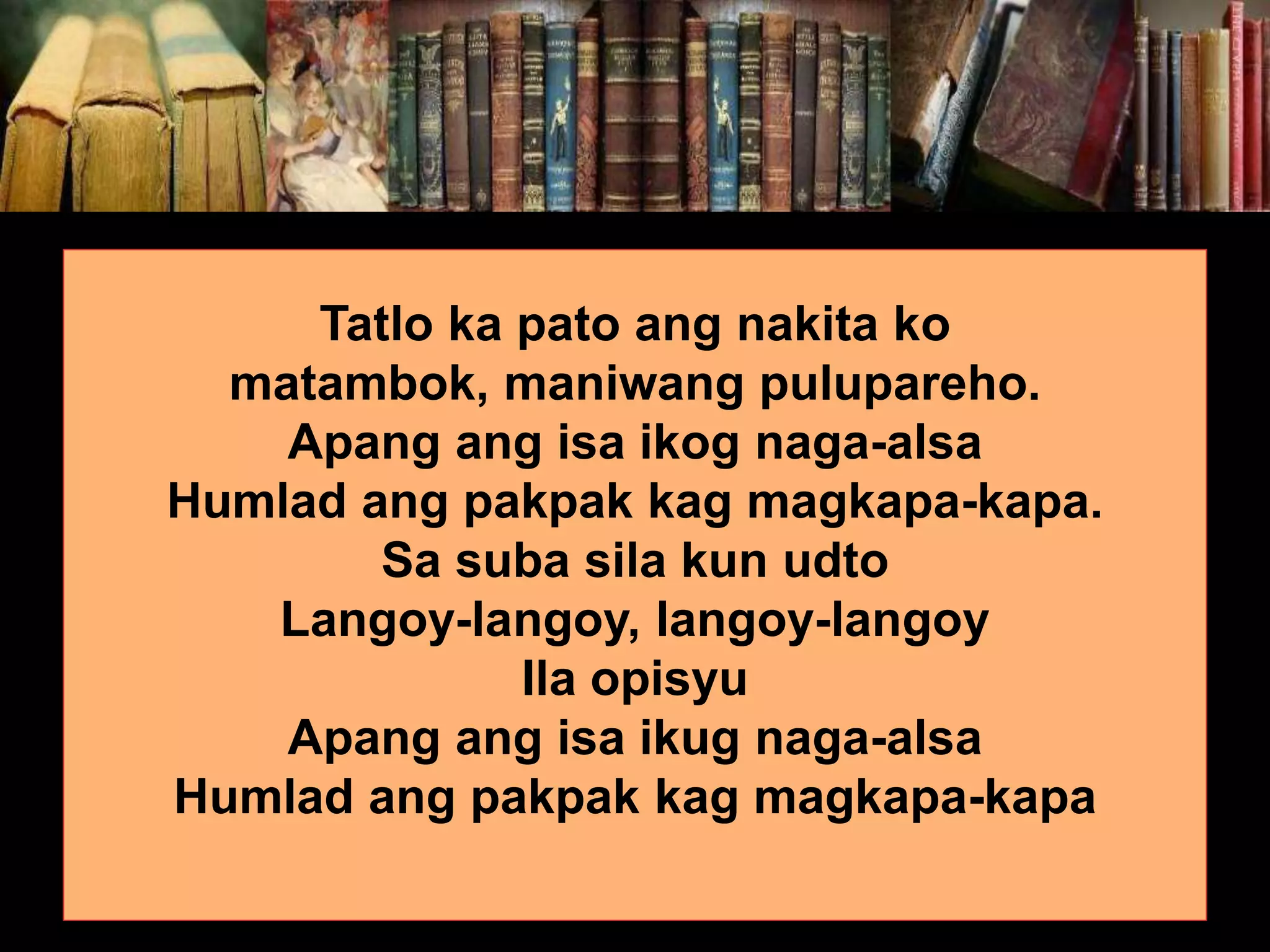 Tatlo ka pato ang nakita ko matambok, maniwang pulupareho. Apang ang isa ikog naga-alsa Humlad ang pakpak kag magkapa-kapa. Sa suba sila kun udto Langoy-langoy, langoy-langoy Ila opisyu Apang ang isa ikug naga-alsa Humlad ang pakpak kag magkapa-kapa 