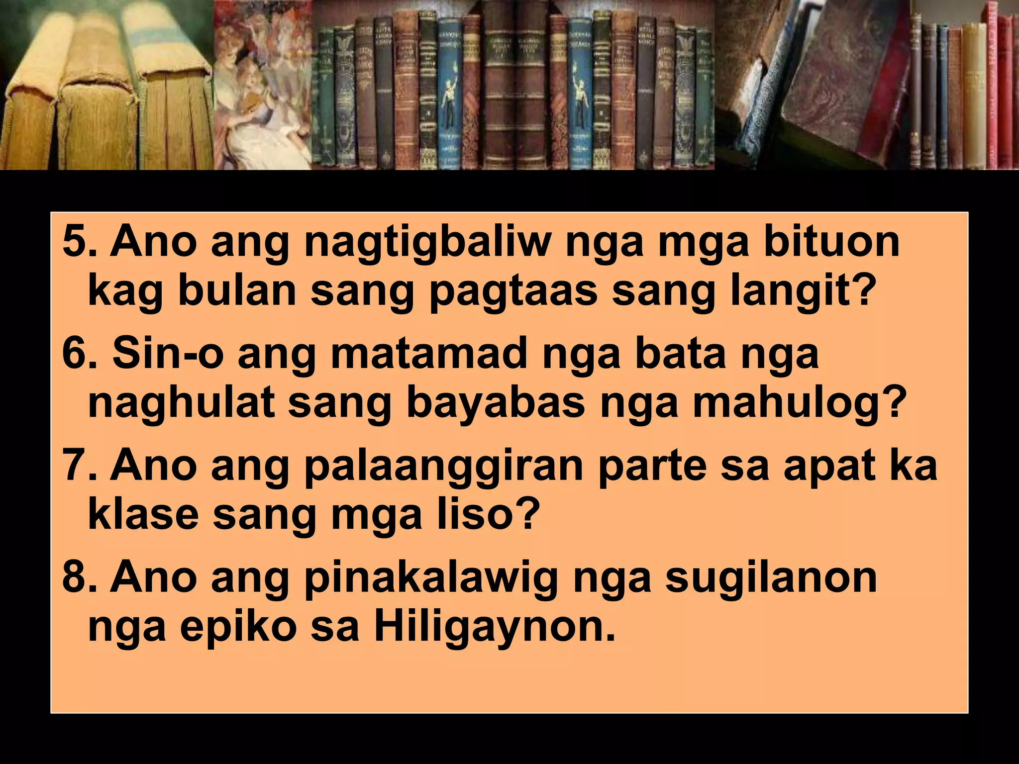 5. Ano ang nagtigbaliw nga mga bituon kag bulan sang pagtaas sang langit? 6. Sin-o ang matamad nga bata nga naghulat sang bayabas nga mahulog? 7. Ano ang palaanggiran parte sa apat ka klase sang mga liso? 8. Ano ang pinakalawig nga sugilanon nga epiko sa Hiligaynon. 