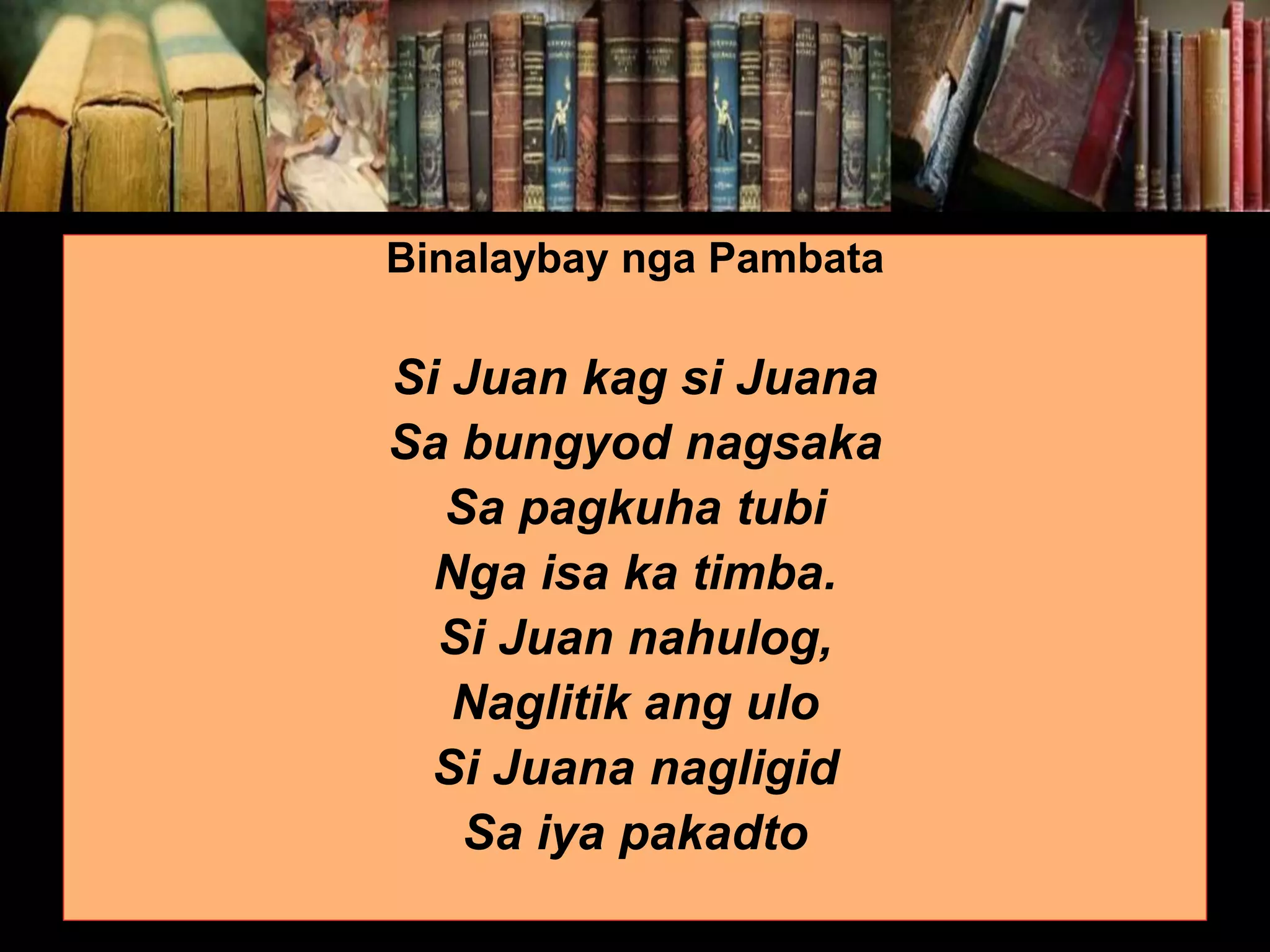 Binalaybay nga Pambata Si Juan kag si Juana Sa bungyod nagsaka Sa pagkuha tubi Nga isa ka timba. Si Juan nahulog, Naglitik ang ulo Si Juana nagligid Sa iya pakadto 