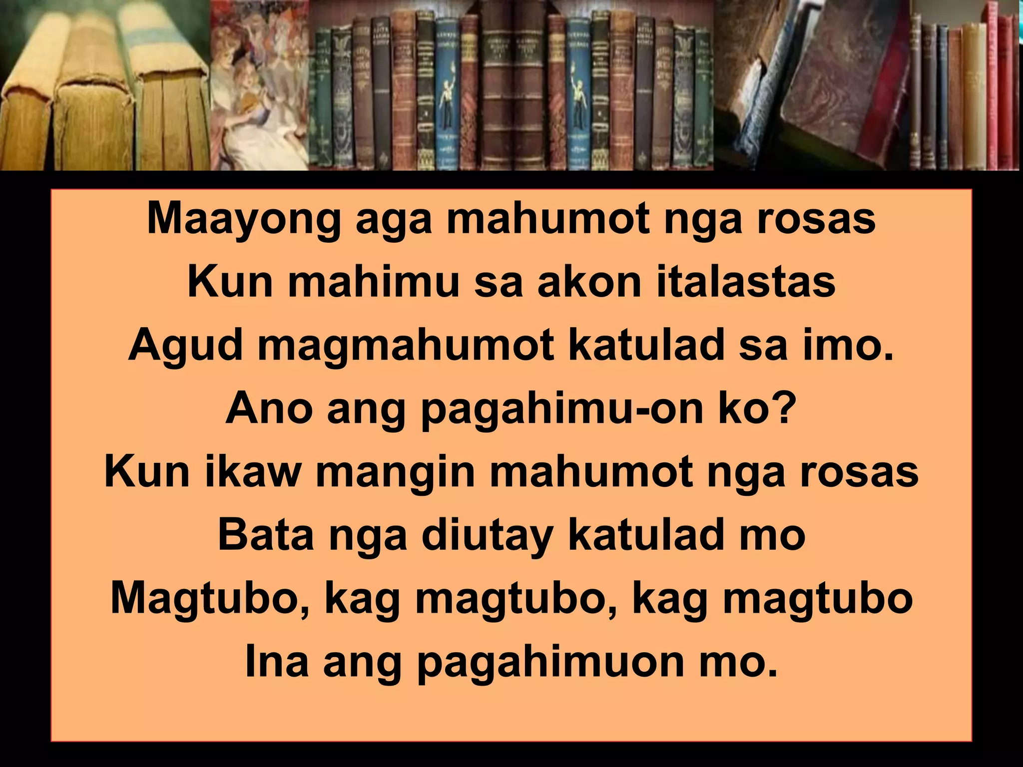 Maayong aga mahumot nga rosas Kun mahimu sa akon italastas Agud magmahumot katulad sa imo. Ano ang pagahimu-on ko? Kun ikaw mangin mahumot nga rosas Bata nga diutay katulad mo Magtubo, kag magtubo, kag magtubo Ina ang pagahimuon mo. 