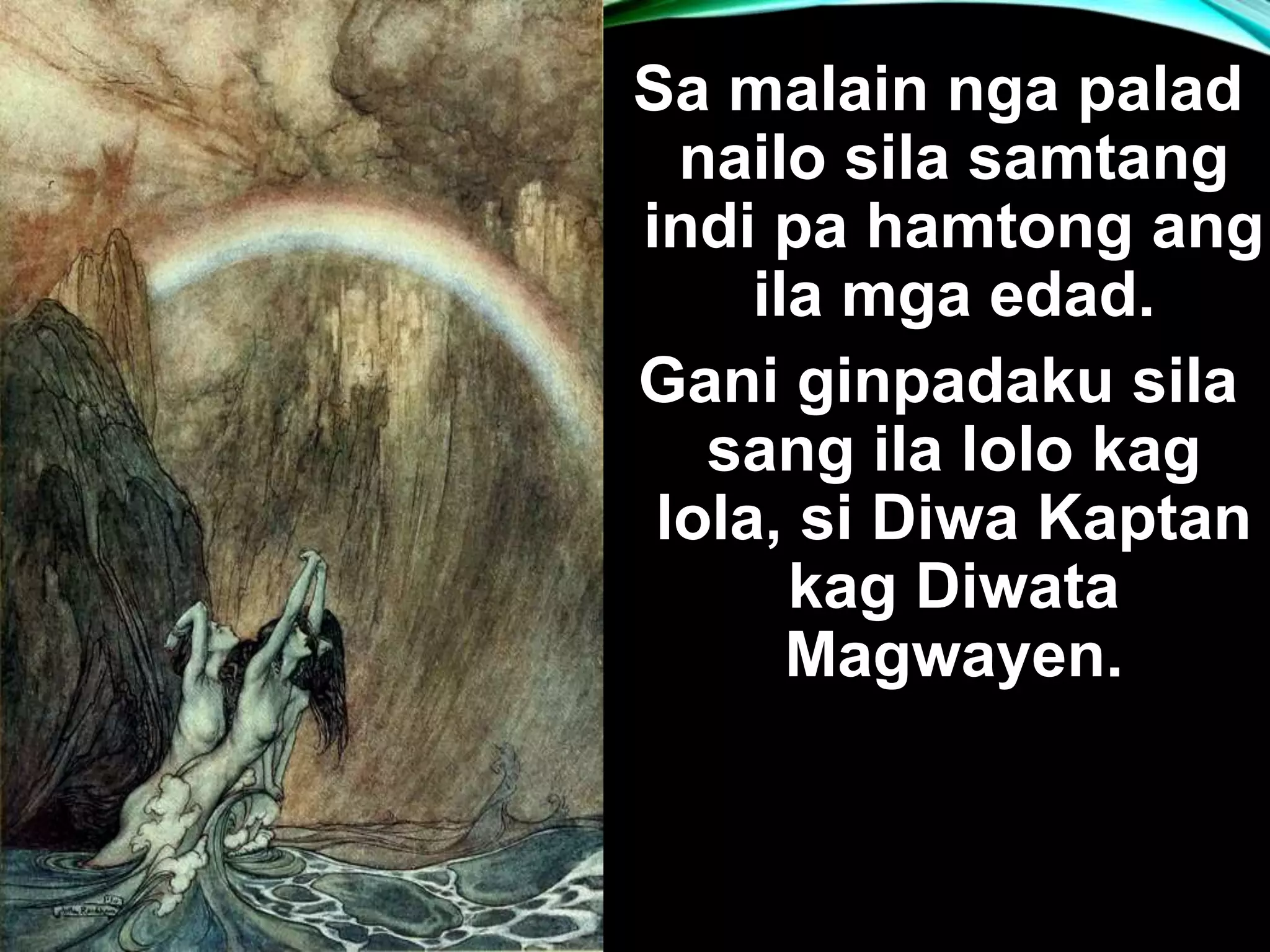 Sa malain nga palad nailo sila samtang indi pa hamtong ang ila mga edad. Gani ginpadaku sila sang ila lolo kag lola, si Diwa Kaptan kag Diwata Magwayen. 