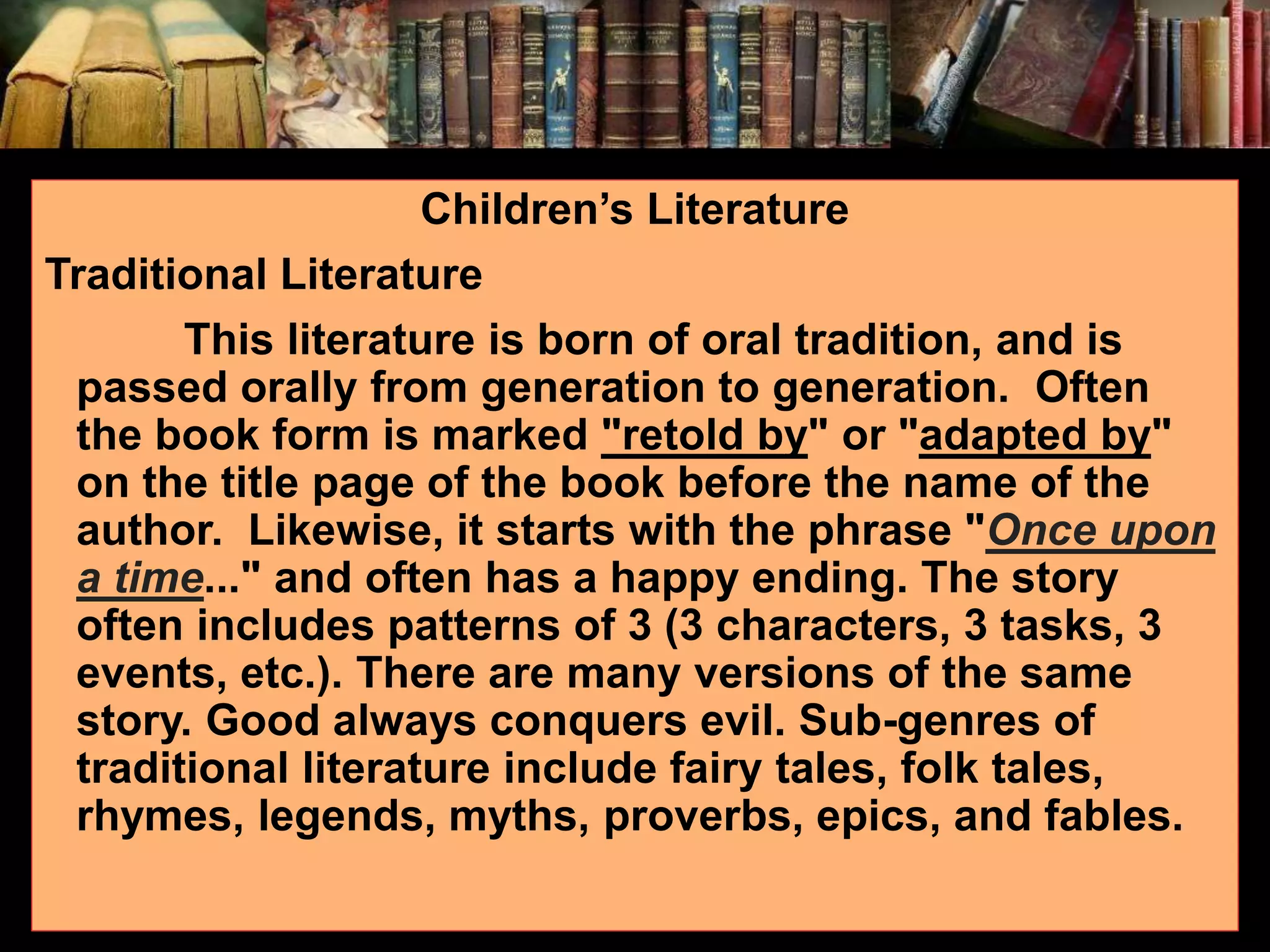 Children’s Literature Traditional Literature This literature is born of oral tradition, and is passed orally from generation to generation. Often the book form is marked "retold by" or "adapted by" on the title page of the book before the name of the author. Likewise, it starts with the phrase "Once upon a time..." and often has a happy ending. The story often includes patterns of 3 (3 characters, 3 tasks, 3 events, etc.). There are many versions of the same story. Good always conquers evil. Sub-genres of traditional literature include fairy tales, folk tales, rhymes, legends, myths, proverbs, epics, and fables. 