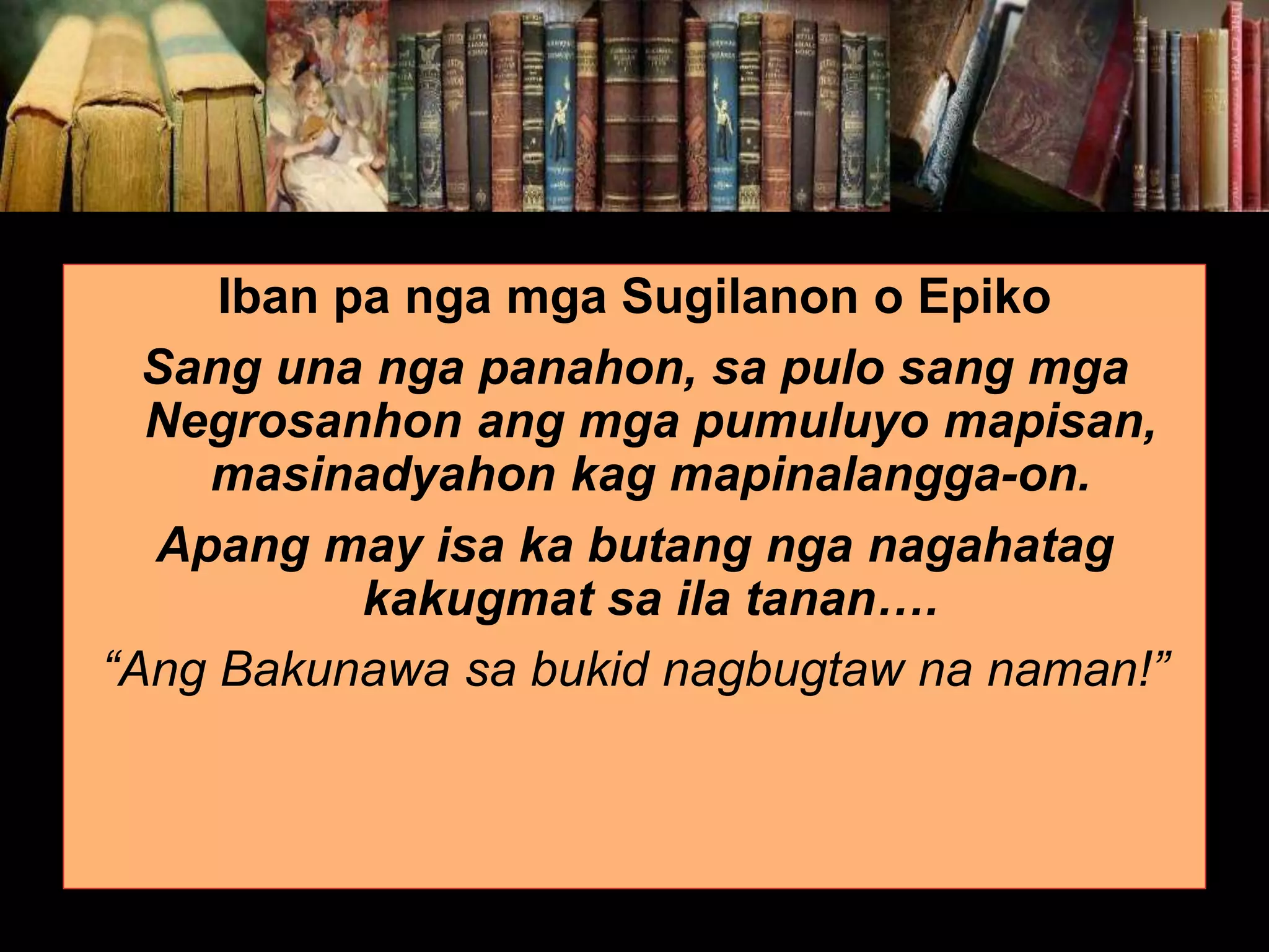 Iban pa nga mga Sugilanon o Epiko Sang una nga panahon, sa pulo sang mga Negrosanhon ang mga pumuluyo mapisan, masinadyahon kag mapinalangga-on. Apang may isa ka butang nga nagahatag kakugmat sa ila tanan…. “Ang Bakunawa sa bukid nagbugtaw na naman!” 