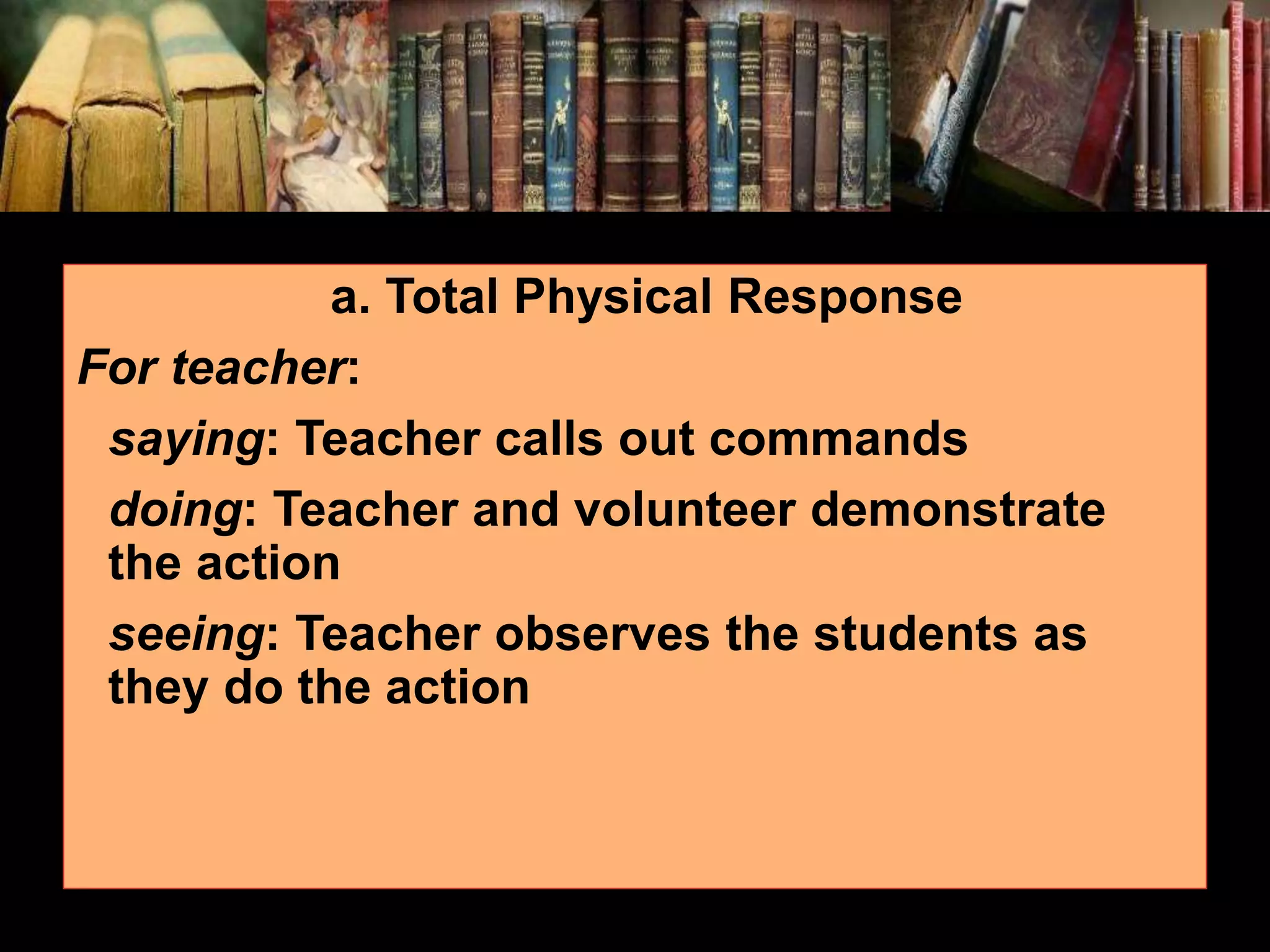 a. Total Physical Response For teacher: saying: Teacher calls out commands doing: Teacher and volunteer demonstrate the action seeing: Teacher observes the students as they do the action 