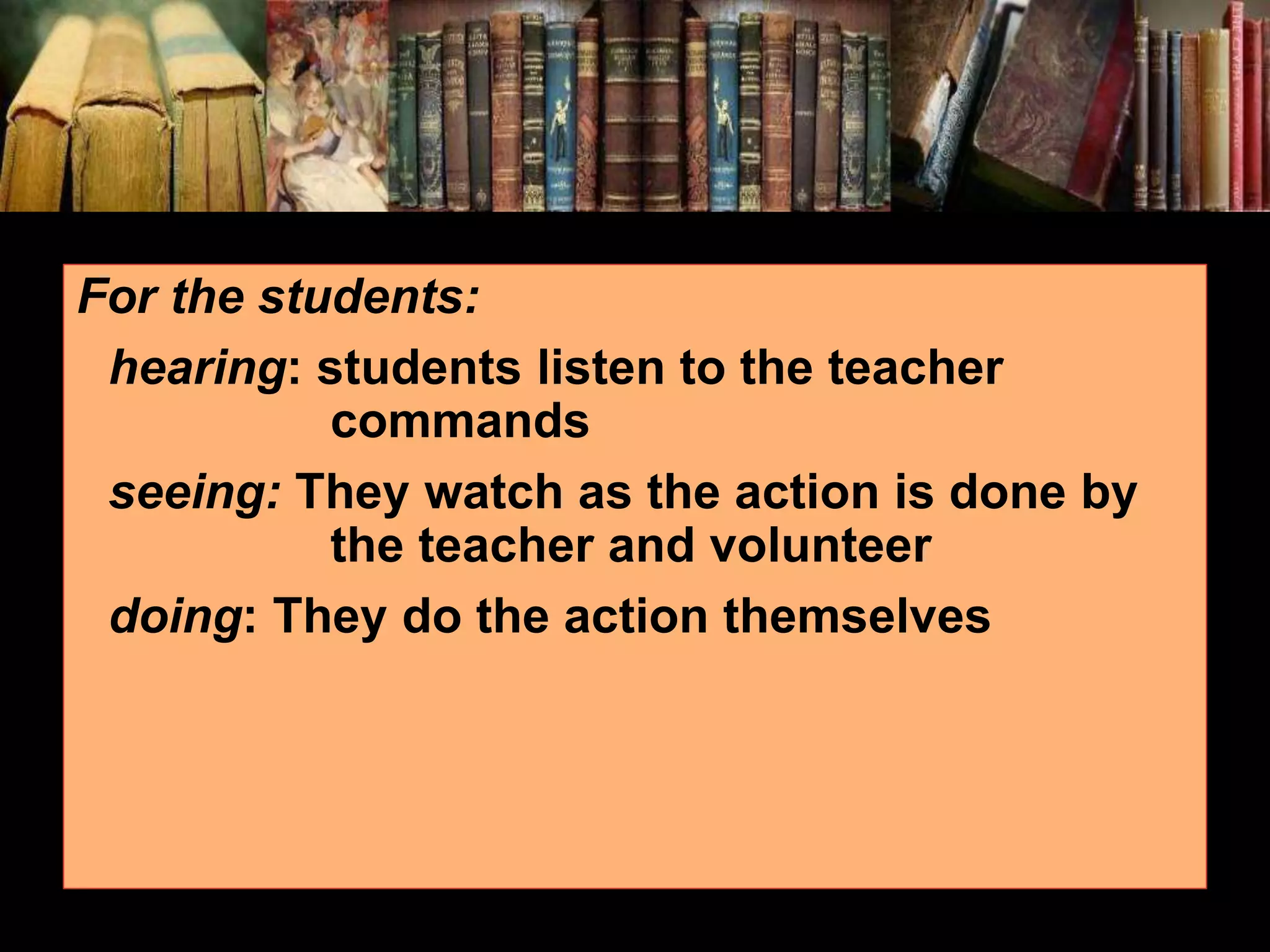 For the students: hearing: students listen to the teacher commands seeing: They watch as the action is done by the teacher and volunteer doing: They do the action themselves 
