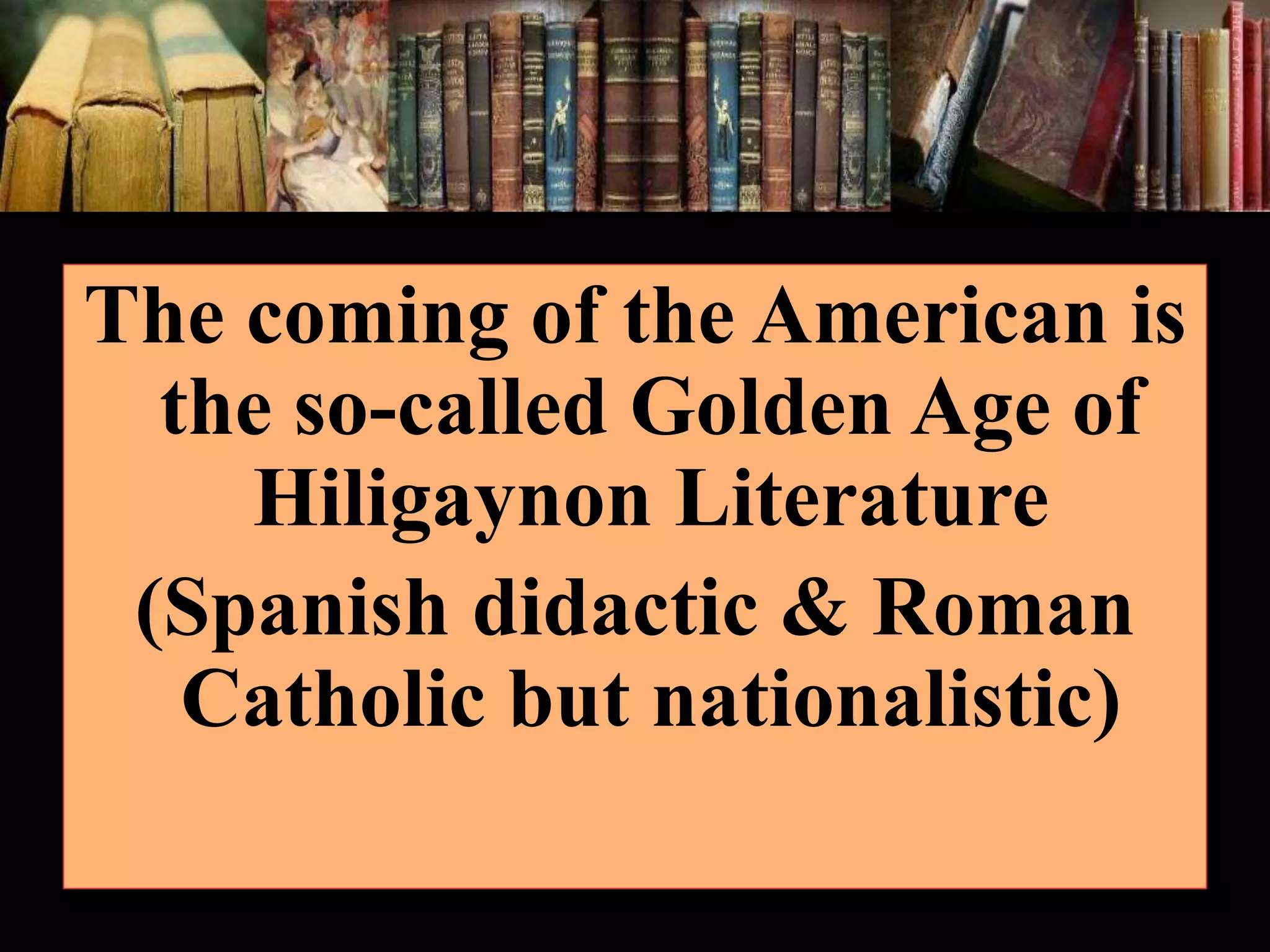 The coming of the American is the so-called Golden Age of Hiligaynon Literature (Spanish didactic & Roman Catholic but nationalistic) 