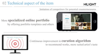 02 Technical aspect of the item
Imitation of competitors for potential countermeasures
Continuous improvement in curation algorithm
to recommend works, more suited artist’s taste
More specialized online portfolio
by offering portfolio templates and others
 
