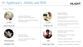 01 Applicant’s Ability and Will
co-CEO
Yongchan Lee
co-CEO
Jiwoon Jacob Lee
UX/UI Designer
Sangweon Shin
CTO
Jungjin Jason Yoon
∙ SeJong University
Majoring Animation
∙ Character & Monster Art director
at Enzo soft Inc.
∙ Background Illustrator at Thing soft Inc.
∙ Co-founder of Devign Lab, game startup
from South Korea
∙ University of Edinburgh
Majoring International Business
∙ Manager at startup portal Demoday Inc.
from South Korea
∙ SeJong University
Majoring Animation
∙ Character & Monster Art director
at Enzo soft Inc.
∙ Developed numerous Samsung
Network projects
∙ Developed the web of LG System
Air conditioner
∙ Worked at Samsung Mobile
∙ Director of development of SNS ‘ConnectMe’
∙ Developed numerous WEB as a freelancer
Core Team
 