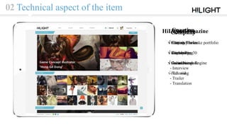 02 Technical aspect of the item
Curation
√ Sharing Works
√ Customizing
√ Color Search Engine
Portfolio
√ Easy way to make portfolio
√ Clipbook
√ Social Network
√ Following
Company
√ Contest
√ Recruiting
√ Outsourcing
HiLight Magazine
√ Editor’s Choice
√ Weekly Top 30
√ Contents
- Interview
- Tutorial
- Trailer
- Translation
 