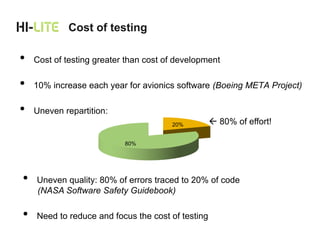 Cost of testing

•   Cost of testing greater than cost of development

•   10% increase each year for avionics software (Boeing META Project)

•   Uneven repartition:
                                       20%          80% of effort!

                           80%




•   Uneven quality: 80% of errors traced to 20% of code
    (NASA Software Safety Guidebook)

•   Need to reduce and focus the cost of testing
 