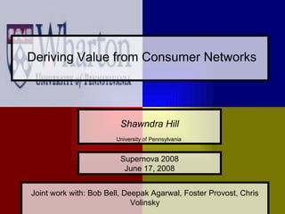 Deriving Value from Consumer Networks




                         Shawndra Hill
                       University of Pennsylvania


                         Supernova 2008
                          June 17, 2008


Joint work with: Bob Bell, Deepak Agarwal, Foster Provost, Chris
                                                                   1
                             Volinsky
 