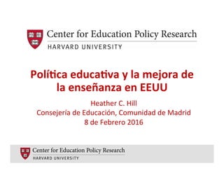 Polí%ca	
  educa%va	
  y	
  la	
  mejora	
  de	
  
la	
  enseñanza	
  en	
  EEUU	
  
	
   Heather	
  C.	
  Hill	
  	
  
Consejería	
  de	
  Educación,	
  Comunidad	
  de	
  Madrid	
  
8	
  de	
  Febrero	
  2016	
  
 