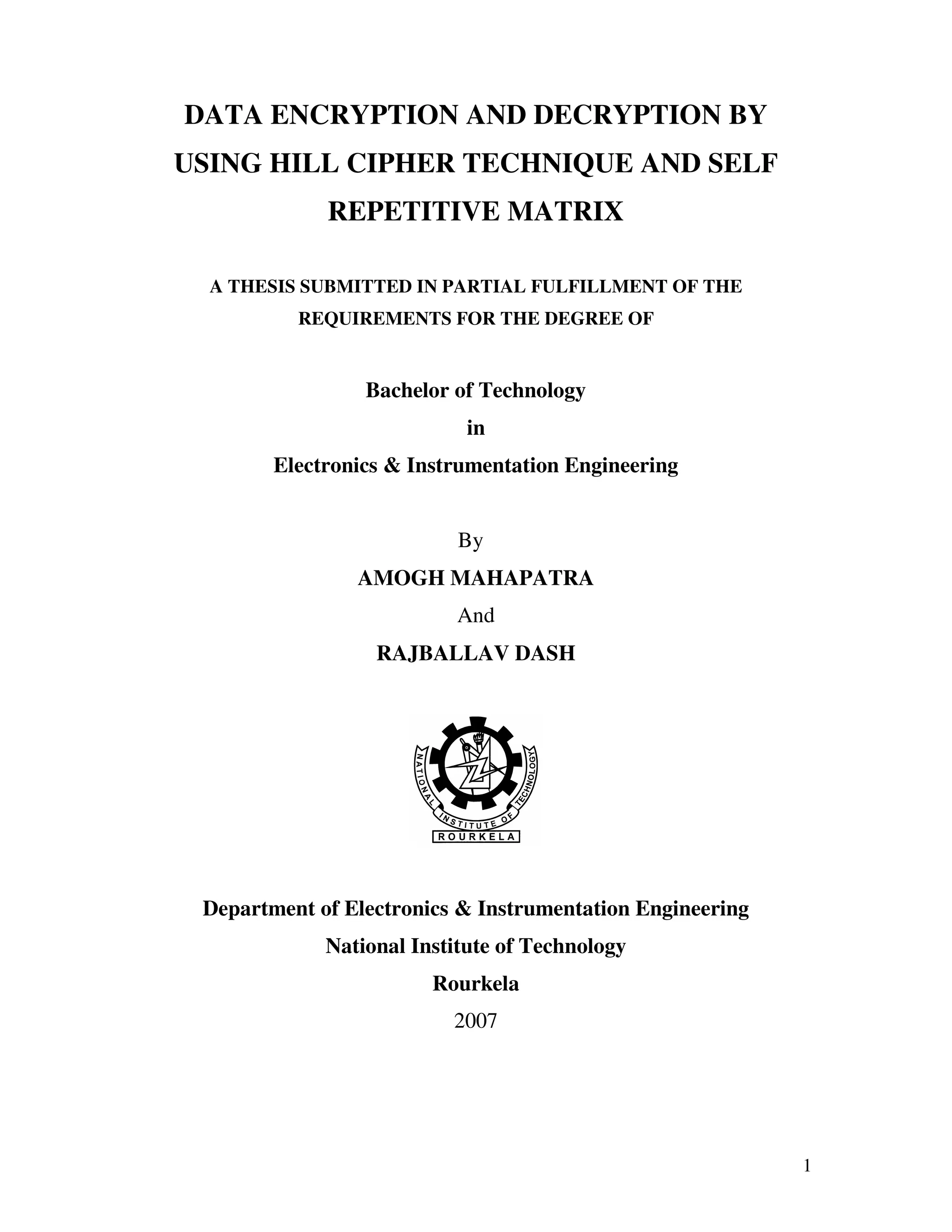 1 DATA ENCRYPTION AND DECRYPTION BY USING HILL CIPHER TECHNIQUE AND SELF REPETITIVE MATRIX A THESIS SUBMITTED IN PARTIAL FULFILLMENT OF THE REQUIREMENTS FOR THE DEGREE OF Bachelor of Technology in Electronics & Instrumentation Engineering By AMOGH MAHAPATRA And RAJBALLAV DASH Department of Electronics & Instrumentation Engineering National Institute of Technology Rourkela 2007 