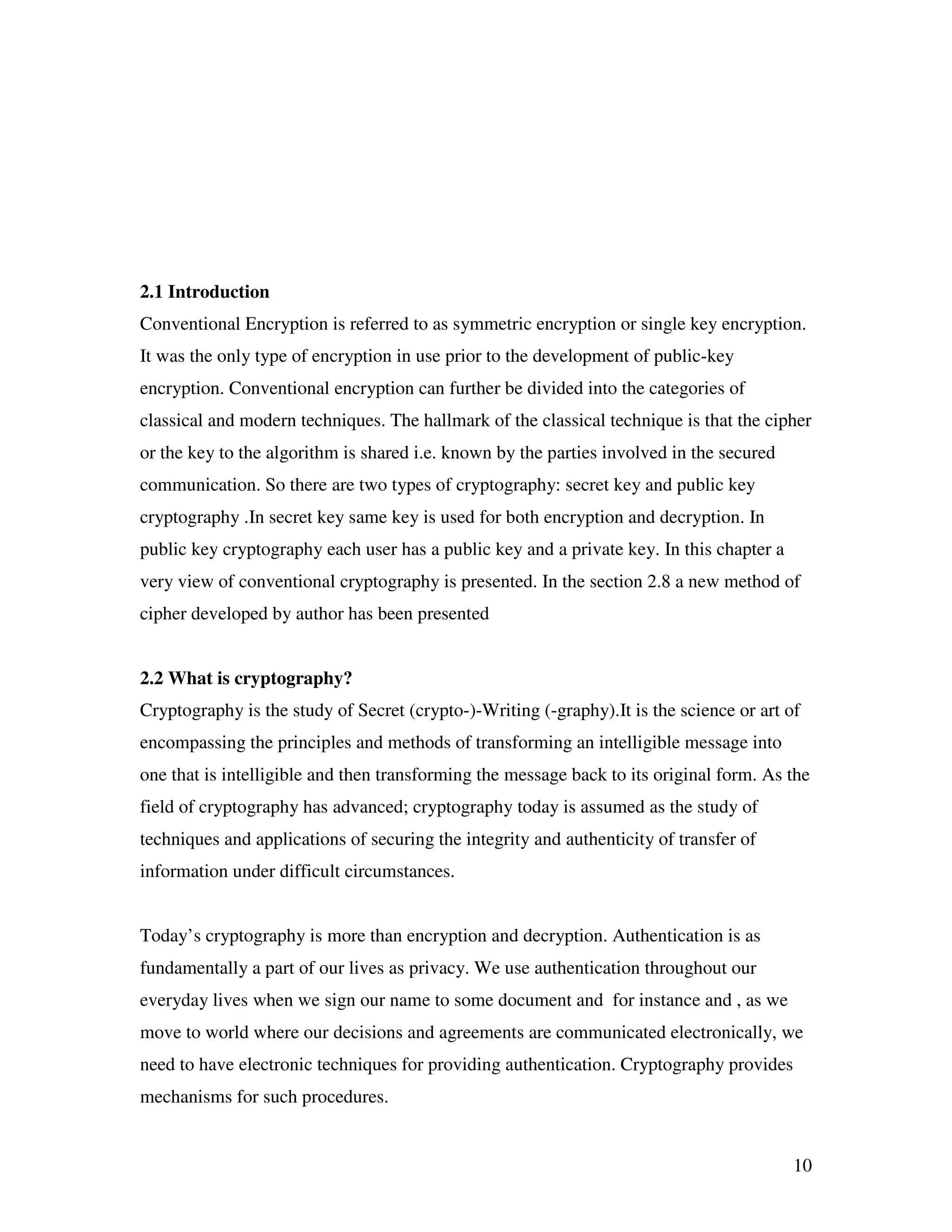 10 2.1 Introduction Conventional Encryption is referred to as symmetric encryption or single key encryption. It was the only type of encryption in use prior to the development of public-key encryption. Conventional encryption can further be divided into the categories of classical and modern techniques. The hallmark of the classical technique is that the cipher or the key to the algorithm is shared i.e. known by the parties involved in the secured communication. So there are two types of cryptography: secret key and public key cryptography .In secret key same key is used for both encryption and decryption. In public key cryptography each user has a public key and a private key. In this chapter a very view of conventional cryptography is presented. In the section 2.8 a new method of cipher developed by author has been presented 2.2 What is cryptography? Cryptography is the study of Secret (crypto-)-Writing (-graphy).It is the science or art of encompassing the principles and methods of transforming an intelligible message into one that is intelligible and then transforming the message back to its original form. As the field of cryptography has advanced; cryptography today is assumed as the study of techniques and applications of securing the integrity and authenticity of transfer of information under difficult circumstances. Today’s cryptography is more than encryption and decryption. Authentication is as fundamentally a part of our lives as privacy. We use authentication throughout our everyday lives when we sign our name to some document and for instance and , as we move to world where our decisions and agreements are communicated electronically, we need to have electronic techniques for providing authentication. Cryptography provides mechanisms for such procedures. 