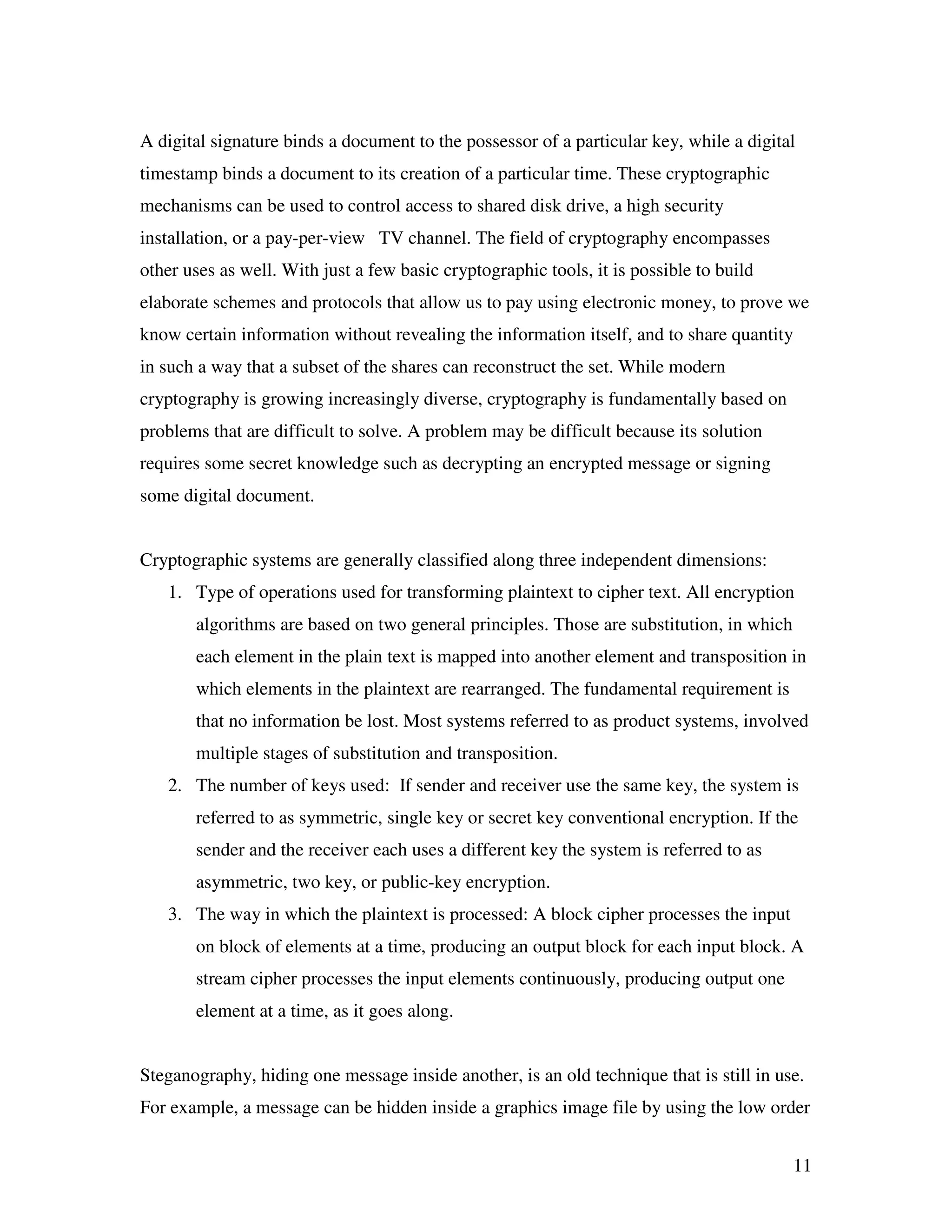 11 A digital signature binds a document to the possessor of a particular key, while a digital timestamp binds a document to its creation of a particular time. These cryptographic mechanisms can be used to control access to shared disk drive, a high security installation, or a pay-per-view TV channel. The field of cryptography encompasses other uses as well. With just a few basic cryptographic tools, it is possible to build elaborate schemes and protocols that allow us to pay using electronic money, to prove we know certain information without revealing the information itself, and to share quantity in such a way that a subset of the shares can reconstruct the set. While modern cryptography is growing increasingly diverse, cryptography is fundamentally based on problems that are difficult to solve. A problem may be difficult because its solution requires some secret knowledge such as decrypting an encrypted message or signing some digital document. Cryptographic systems are generally classified along three independent dimensions: 1. Type of operations used for transforming plaintext to cipher text. All encryption algorithms are based on two general principles. Those are substitution, in which each element in the plain text is mapped into another element and transposition in which elements in the plaintext are rearranged. The fundamental requirement is that no information be lost. Most systems referred to as product systems, involved multiple stages of substitution and transposition. 2. The number of keys used: If sender and receiver use the same key, the system is referred to as symmetric, single key or secret key conventional encryption. If the sender and the receiver each uses a different key the system is referred to as asymmetric, two key, or public-key encryption. 3. The way in which the plaintext is processed: A block cipher processes the input on block of elements at a time, producing an output block for each input block. A stream cipher processes the input elements continuously, producing output one element at a time, as it goes along. Steganography, hiding one message inside another, is an old technique that is still in use. For example, a message can be hidden inside a graphics image file by using the low order 