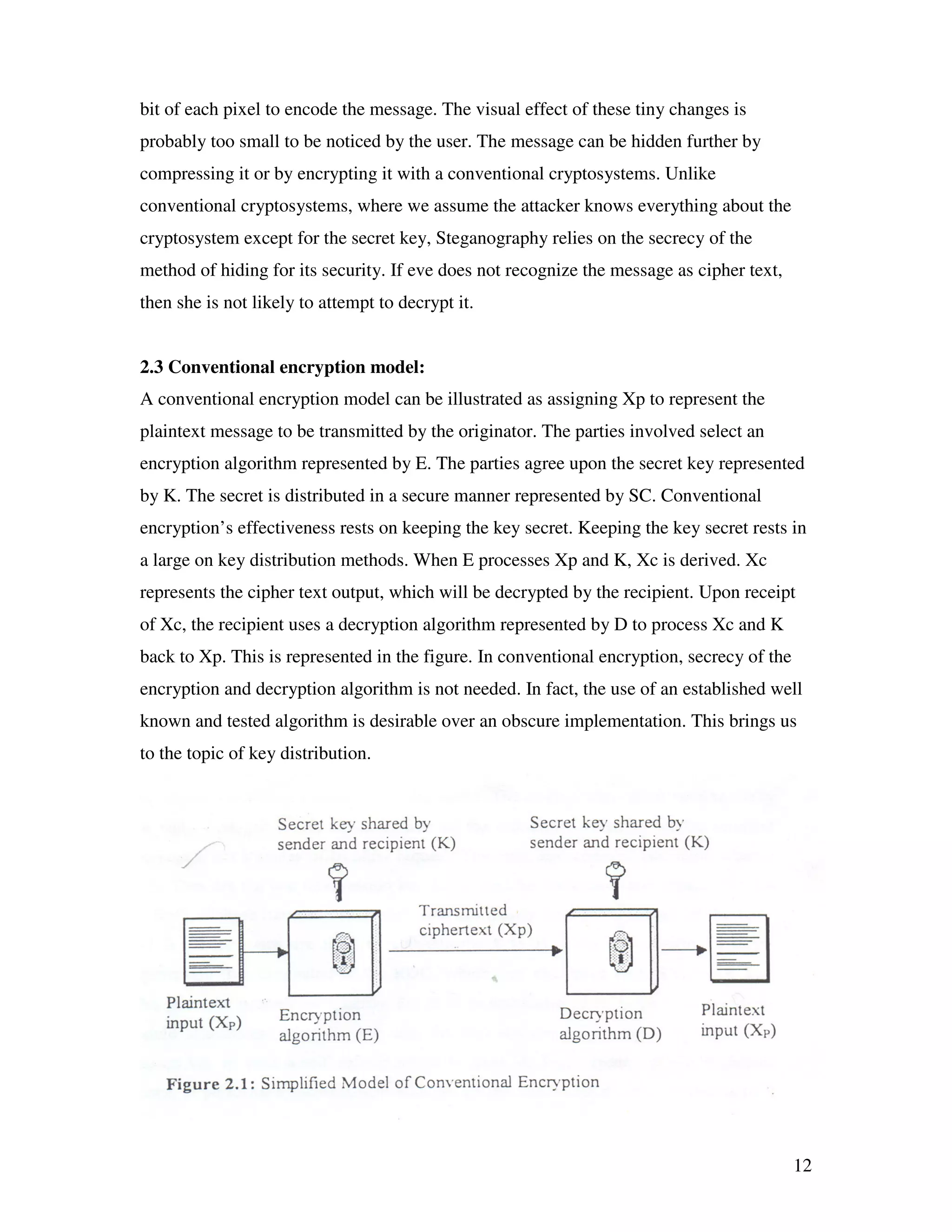 12 bit of each pixel to encode the message. The visual effect of these tiny changes is probably too small to be noticed by the user. The message can be hidden further by compressing it or by encrypting it with a conventional cryptosystems. Unlike conventional cryptosystems, where we assume the attacker knows everything about the cryptosystem except for the secret key, Steganography relies on the secrecy of the method of hiding for its security. If eve does not recognize the message as cipher text, then she is not likely to attempt to decrypt it. 2.3 Conventional encryption model: A conventional encryption model can be illustrated as assigning Xp to represent the plaintext message to be transmitted by the originator. The parties involved select an encryption algorithm represented by E. The parties agree upon the secret key represented by K. The secret is distributed in a secure manner represented by SC. Conventional encryption’s effectiveness rests on keeping the key secret. Keeping the key secret rests in a large on key distribution methods. When E processes Xp and K, Xc is derived. Xc represents the cipher text output, which will be decrypted by the recipient. Upon receipt of Xc, the recipient uses a decryption algorithm represented by D to process Xc and K back to Xp. This is represented in the figure. In conventional encryption, secrecy of the encryption and decryption algorithm is not needed. In fact, the use of an established well known and tested algorithm is desirable over an obscure implementation. This brings us to the topic of key distribution. 