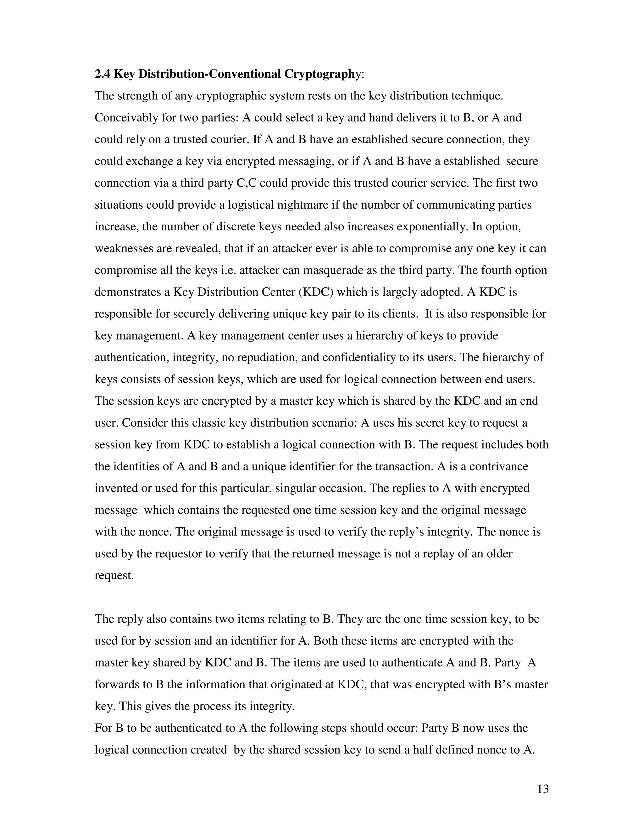 13 2.4 Key Distribution-Conventional Cryptography: The strength of any cryptographic system rests on the key distribution technique. Conceivably for two parties: A could select a key and hand delivers it to B, or A and could rely on a trusted courier. If A and B have an established secure connection, they could exchange a key via encrypted messaging, or if A and B have a established secure connection via a third party C,C could provide this trusted courier service. The first two situations could provide a logistical nightmare if the number of communicating parties increase, the number of discrete keys needed also increases exponentially. In option, weaknesses are revealed, that if an attacker ever is able to compromise any one key it can compromise all the keys i.e. attacker can masquerade as the third party. The fourth option demonstrates a Key Distribution Center (KDC) which is largely adopted. A KDC is responsible for securely delivering unique key pair to its clients. It is also responsible for key management. A key management center uses a hierarchy of keys to provide authentication, integrity, no repudiation, and confidentiality to its users. The hierarchy of keys consists of session keys, which are used for logical connection between end users. The session keys are encrypted by a master key which is shared by the KDC and an end user. Consider this classic key distribution scenario: A uses his secret key to request a session key from KDC to establish a logical connection with B. The request includes both the identities of A and B and a unique identifier for the transaction. A is a contrivance invented or used for this particular, singular occasion. The replies to A with encrypted message which contains the requested one time session key and the original message with the nonce. The original message is used to verify the reply’s integrity. The nonce is used by the requestor to verify that the returned message is not a replay of an older request. The reply also contains two items relating to B. They are the one time session key, to be used for by session and an identifier for A. Both these items are encrypted with the master key shared by KDC and B. The items are used to authenticate A and B. Party A forwards to B the information that originated at KDC, that was encrypted with B’s master key. This gives the process its integrity. For B to be authenticated to A the following steps should occur: Party B now uses the logical connection created by the shared session key to send a half defined nonce to A. 