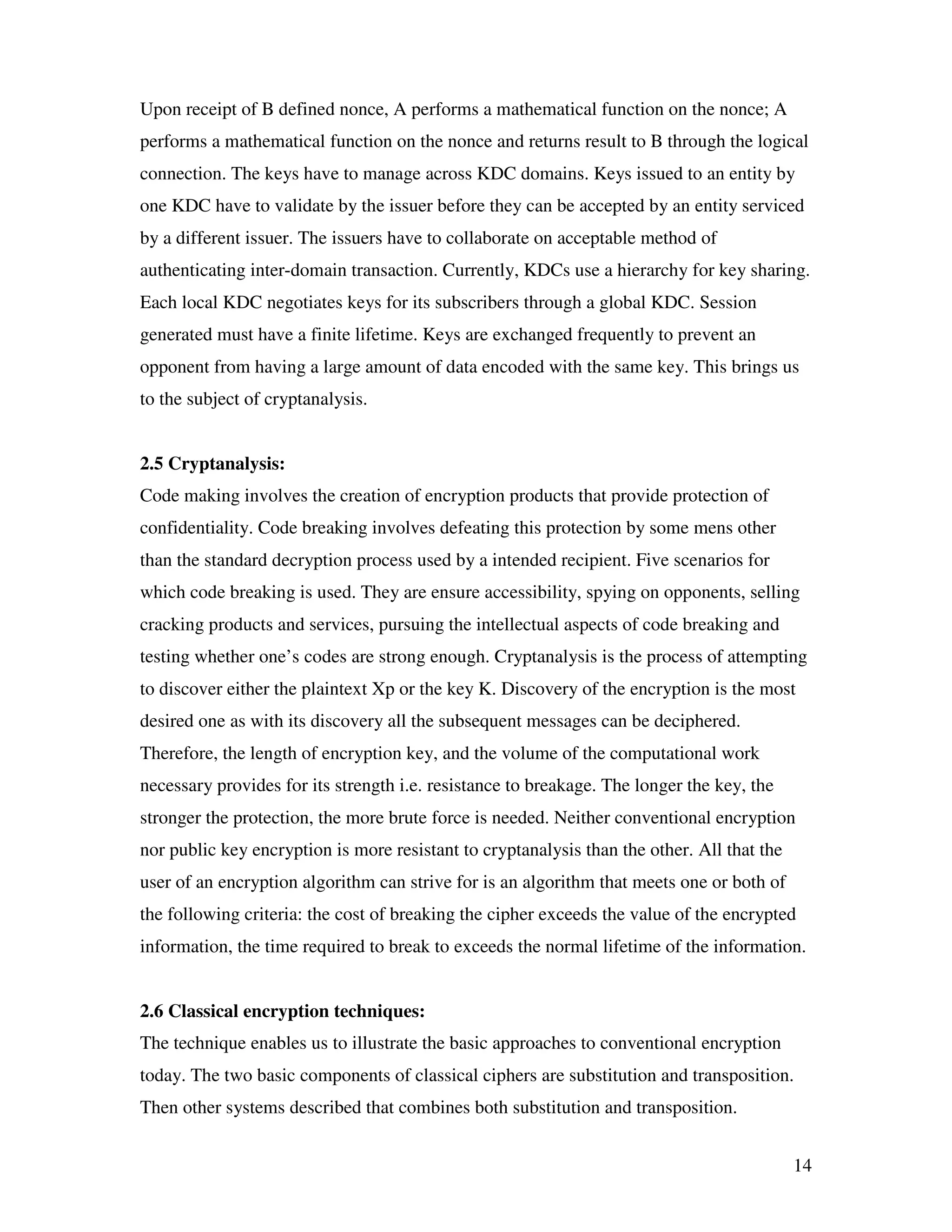 14 Upon receipt of B defined nonce, A performs a mathematical function on the nonce; A performs a mathematical function on the nonce and returns result to B through the logical connection. The keys have to manage across KDC domains. Keys issued to an entity by one KDC have to validate by the issuer before they can be accepted by an entity serviced by a different issuer. The issuers have to collaborate on acceptable method of authenticating inter-domain transaction. Currently, KDCs use a hierarchy for key sharing. Each local KDC negotiates keys for its subscribers through a global KDC. Session generated must have a finite lifetime. Keys are exchanged frequently to prevent an opponent from having a large amount of data encoded with the same key. This brings us to the subject of cryptanalysis. 2.5 Cryptanalysis: Code making involves the creation of encryption products that provide protection of confidentiality. Code breaking involves defeating this protection by some mens other than the standard decryption process used by a intended recipient. Five scenarios for which code breaking is used. They are ensure accessibility, spying on opponents, selling cracking products and services, pursuing the intellectual aspects of code breaking and testing whether one’s codes are strong enough. Cryptanalysis is the process of attempting to discover either the plaintext Xp or the key K. Discovery of the encryption is the most desired one as with its discovery all the subsequent messages can be deciphered. Therefore, the length of encryption key, and the volume of the computational work necessary provides for its strength i.e. resistance to breakage. The longer the key, the stronger the protection, the more brute force is needed. Neither conventional encryption nor public key encryption is more resistant to cryptanalysis than the other. All that the user of an encryption algorithm can strive for is an algorithm that meets one or both of the following criteria: the cost of breaking the cipher exceeds the value of the encrypted information, the time required to break to exceeds the normal lifetime of the information. 2.6 Classical encryption techniques: The technique enables us to illustrate the basic approaches to conventional encryption today. The two basic components of classical ciphers are substitution and transposition. Then other systems described that combines both substitution and transposition. 