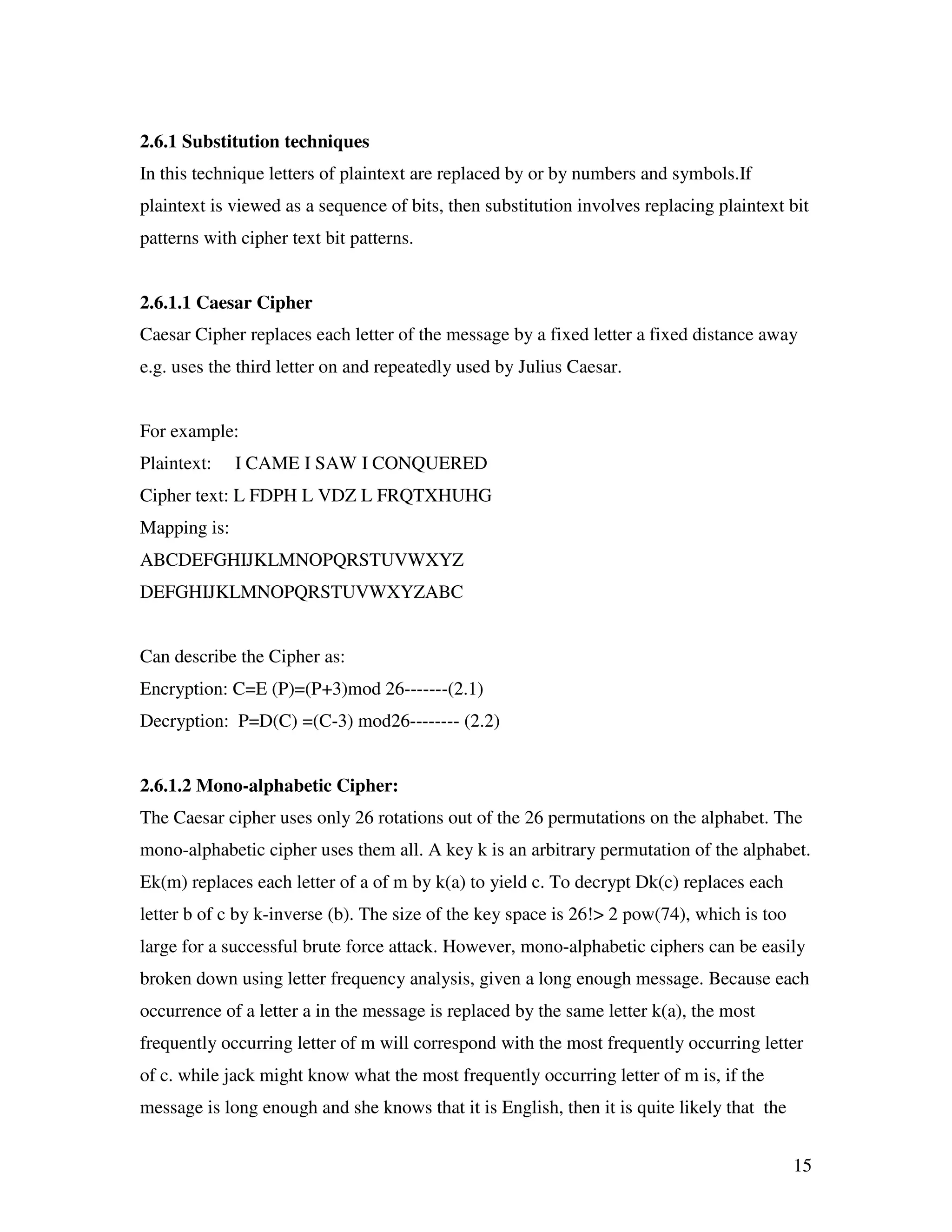 15 2.6.1 Substitution techniques In this technique letters of plaintext are replaced by or by numbers and symbols.If plaintext is viewed as a sequence of bits, then substitution involves replacing plaintext bit patterns with cipher text bit patterns. 2.6.1.1 Caesar Cipher Caesar Cipher replaces each letter of the message by a fixed letter a fixed distance away e.g. uses the third letter on and repeatedly used by Julius Caesar. For example: Plaintext: I CAME I SAW I CONQUERED Cipher text: L FDPH L VDZ L FRQTXHUHG Mapping is: ABCDEFGHIJKLMNOPQRSTUVWXYZ DEFGHIJKLMNOPQRSTUVWXYZABC Can describe the Cipher as: Encryption: C=E (P)=(P+3)mod 26-------(2.1) Decryption: P=D(C) =(C-3) mod26-------- (2.2) 2.6.1.2 Mono-alphabetic Cipher: The Caesar cipher uses only 26 rotations out of the 26 permutations on the alphabet. The mono-alphabetic cipher uses them all. A key k is an arbitrary permutation of the alphabet. Ek(m) replaces each letter of a of m by k(a) to yield c. To decrypt Dk(c) replaces each letter b of c by k-inverse (b). The size of the key space is 26!> 2 pow(74), which is too large for a successful brute force attack. However, mono-alphabetic ciphers can be easily broken down using letter frequency analysis, given a long enough message. Because each occurrence of a letter a in the message is replaced by the same letter k(a), the most frequently occurring letter of m will correspond with the most frequently occurring letter of c. while jack might know what the most frequently occurring letter of m is, if the message is long enough and she knows that it is English, then it is quite likely that the 