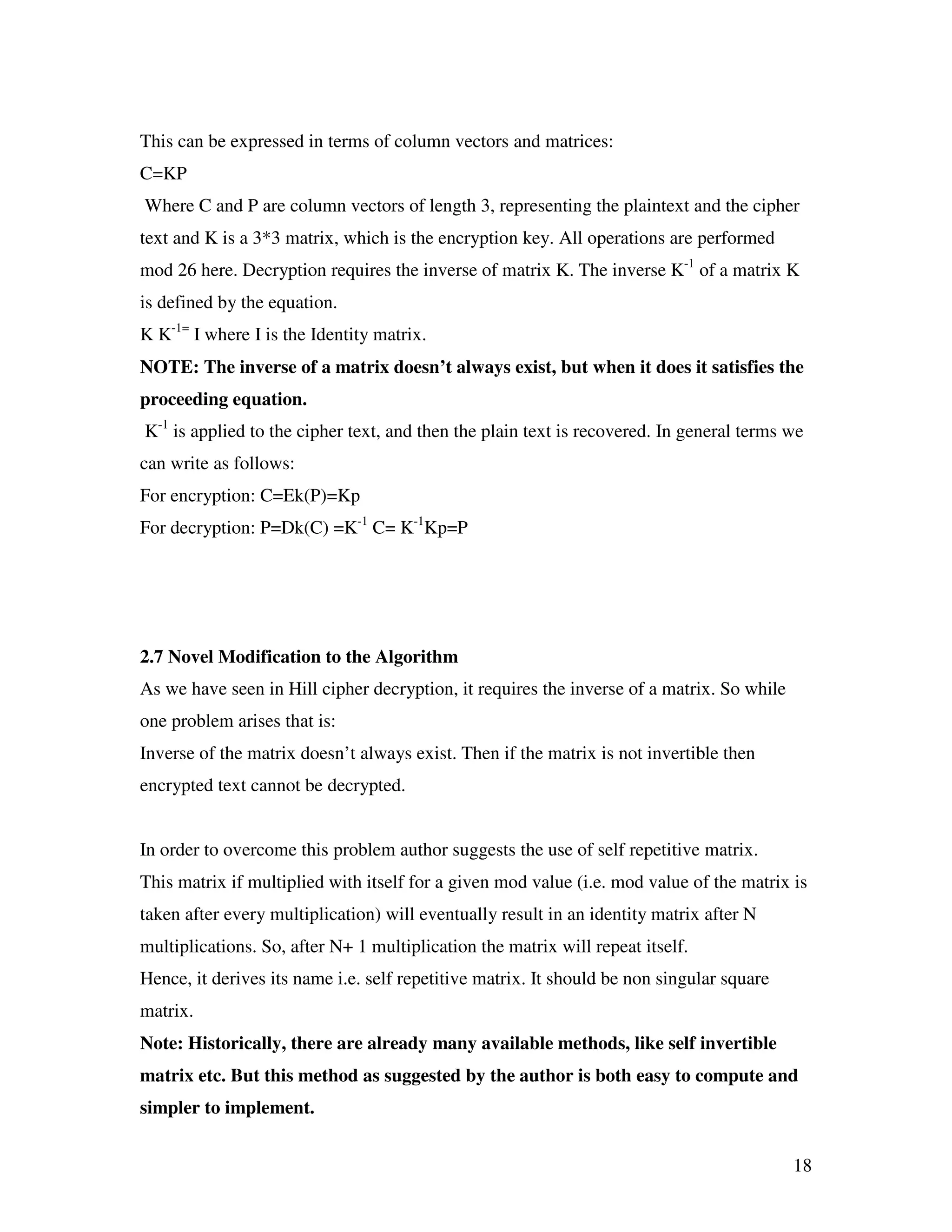 18 This can be expressed in terms of column vectors and matrices: C=KP Where C and P are column vectors of length 3, representing the plaintext and the cipher text and K is a 3*3 matrix, which is the encryption key. All operations are performed mod 26 here. Decryption requires the inverse of matrix K. The inverse K-1 of a matrix K is defined by the equation. K K-1= I where I is the Identity matrix. NOTE: The inverse of a matrix doesn’t always exist, but when it does it satisfies the proceeding equation. K-1 is applied to the cipher text, and then the plain text is recovered. In general terms we can write as follows: For encryption: C=Ek(P)=Kp For decryption: P=Dk(C) =K-1 C= K-1 Kp=P 2.7 Novel Modification to the Algorithm As we have seen in Hill cipher decryption, it requires the inverse of a matrix. So while one problem arises that is: Inverse of the matrix doesn’t always exist. Then if the matrix is not invertible then encrypted text cannot be decrypted. In order to overcome this problem author suggests the use of self repetitive matrix. This matrix if multiplied with itself for a given mod value (i.e. mod value of the matrix is taken after every multiplication) will eventually result in an identity matrix after N multiplications. So, after N+ 1 multiplication the matrix will repeat itself. Hence, it derives its name i.e. self repetitive matrix. It should be non singular square matrix. Note: Historically, there are already many available methods, like self invertible matrix etc. But this method as suggested by the author is both easy to compute and simpler to implement. 