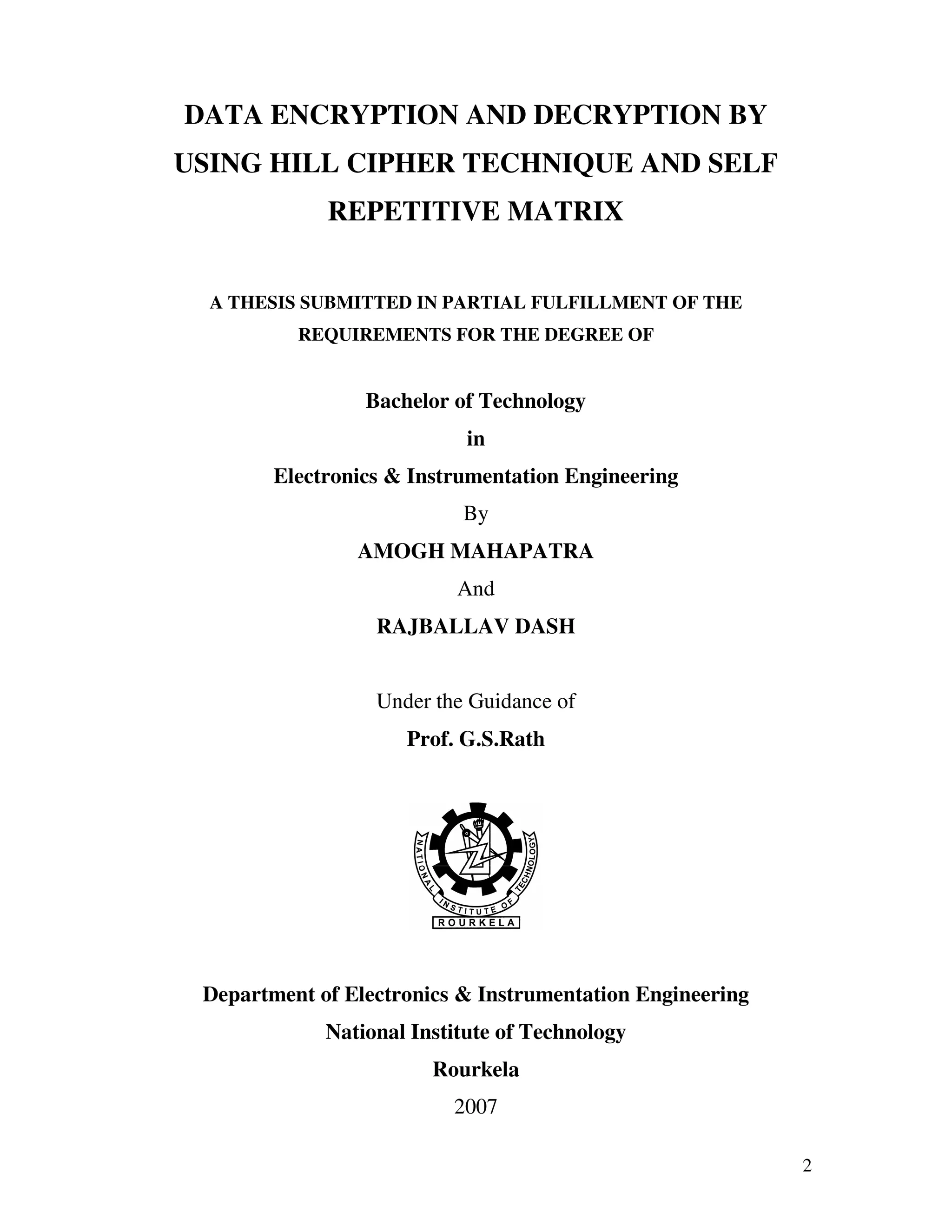 2 DATA ENCRYPTION AND DECRYPTION BY USING HILL CIPHER TECHNIQUE AND SELF REPETITIVE MATRIX A THESIS SUBMITTED IN PARTIAL FULFILLMENT OF THE REQUIREMENTS FOR THE DEGREE OF Bachelor of Technology in Electronics & Instrumentation Engineering By AMOGH MAHAPATRA And RAJBALLAV DASH Under the Guidance of Prof. G.S.Rath Department of Electronics & Instrumentation Engineering National Institute of Technology Rourkela 2007 