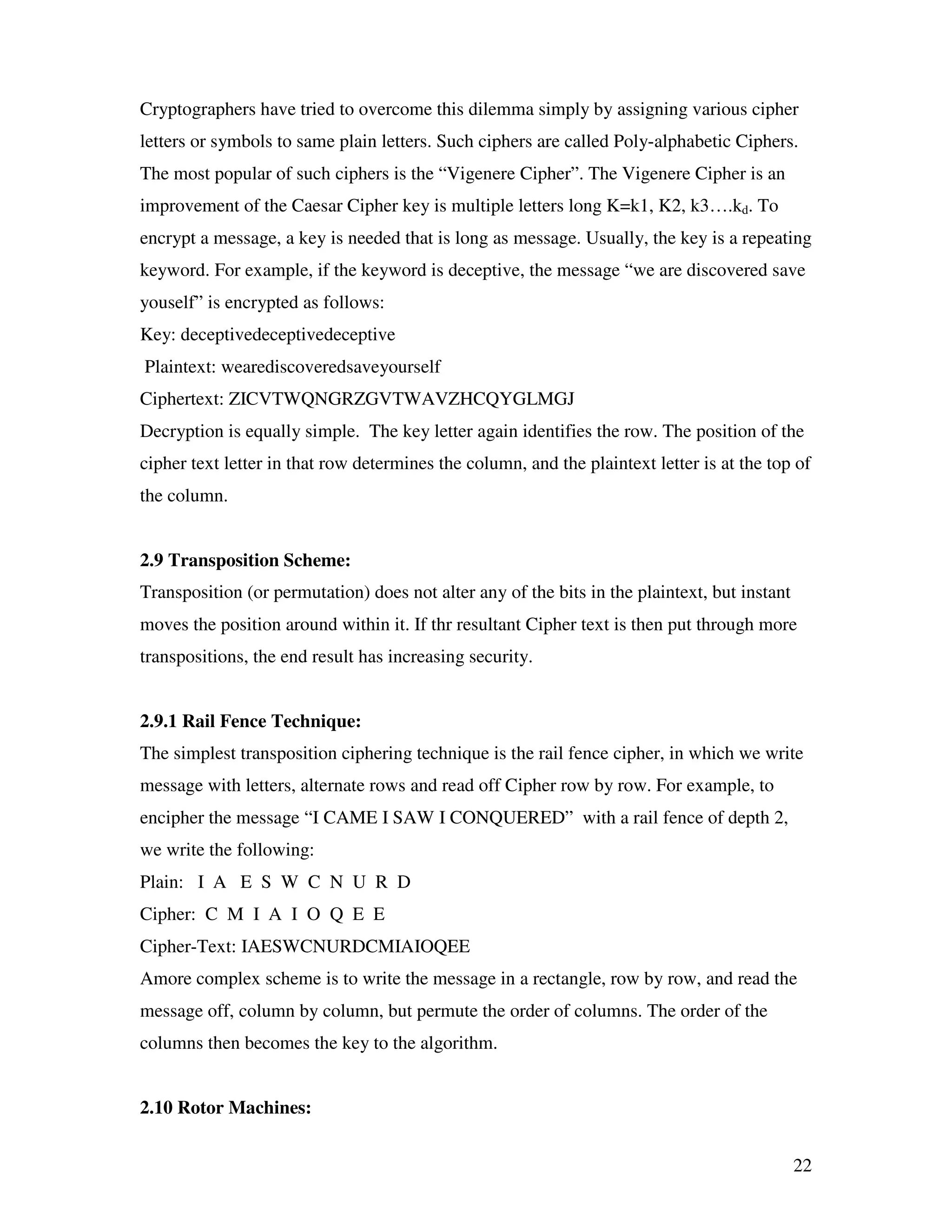 22 Cryptographers have tried to overcome this dilemma simply by assigning various cipher letters or symbols to same plain letters. Such ciphers are called Poly-alphabetic Ciphers. The most popular of such ciphers is the “Vigenere Cipher”. The Vigenere Cipher is an improvement of the Caesar Cipher key is multiple letters long K=k1, K2, k3….kd. To encrypt a message, a key is needed that is long as message. Usually, the key is a repeating keyword. For example, if the keyword is deceptive, the message “we are discovered save youself” is encrypted as follows: Key: deceptivedeceptivedeceptive Plaintext: wearediscoveredsaveyourself Ciphertext: ZICVTWQNGRZGVTWAVZHCQYGLMGJ Decryption is equally simple. The key letter again identifies the row. The position of the cipher text letter in that row determines the column, and the plaintext letter is at the top of the column. 2.9 Transposition Scheme: Transposition (or permutation) does not alter any of the bits in the plaintext, but instant moves the position around within it. If thr resultant Cipher text is then put through more transpositions, the end result has increasing security. 2.9.1 Rail Fence Technique: The simplest transposition ciphering technique is the rail fence cipher, in which we write message with letters, alternate rows and read off Cipher row by row. For example, to encipher the message “I CAME I SAW I CONQUERED” with a rail fence of depth 2, we write the following: Plain: I A E S W C N U R D Cipher: C M I A I O Q E E Cipher-Text: IAESWCNURDCMIAIOQEE Amore complex scheme is to write the message in a rectangle, row by row, and read the message off, column by column, but permute the order of columns. The order of the columns then becomes the key to the algorithm. 2.10 Rotor Machines: 
