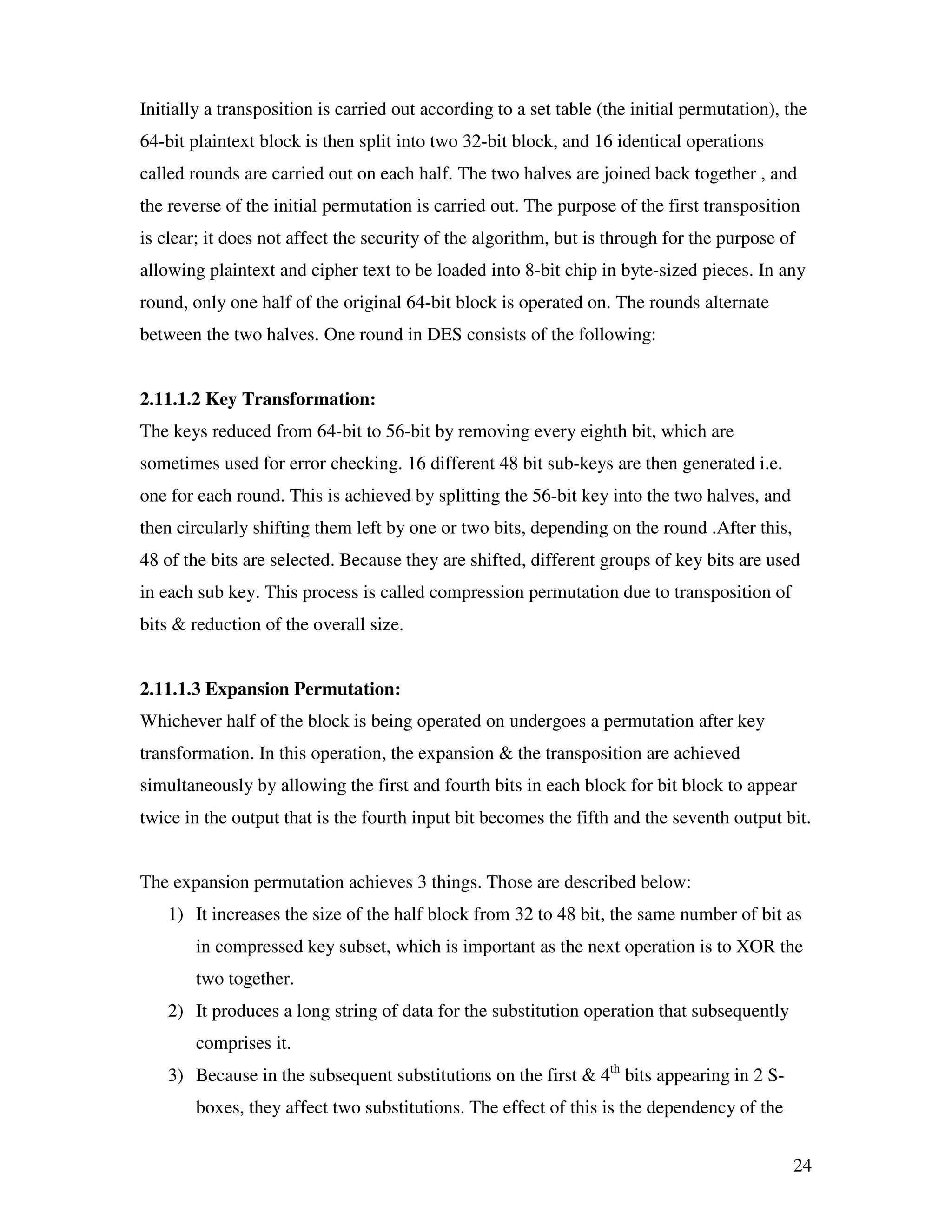 24 Initially a transposition is carried out according to a set table (the initial permutation), the 64-bit plaintext block is then split into two 32-bit block, and 16 identical operations called rounds are carried out on each half. The two halves are joined back together , and the reverse of the initial permutation is carried out. The purpose of the first transposition is clear; it does not affect the security of the algorithm, but is through for the purpose of allowing plaintext and cipher text to be loaded into 8-bit chip in byte-sized pieces. In any round, only one half of the original 64-bit block is operated on. The rounds alternate between the two halves. One round in DES consists of the following: 2.11.1.2 Key Transformation: The keys reduced from 64-bit to 56-bit by removing every eighth bit, which are sometimes used for error checking. 16 different 48 bit sub-keys are then generated i.e. one for each round. This is achieved by splitting the 56-bit key into the two halves, and then circularly shifting them left by one or two bits, depending on the round .After this, 48 of the bits are selected. Because they are shifted, different groups of key bits are used in each sub key. This process is called compression permutation due to transposition of bits & reduction of the overall size. 2.11.1.3 Expansion Permutation: Whichever half of the block is being operated on undergoes a permutation after key transformation. In this operation, the expansion & the transposition are achieved simultaneously by allowing the first and fourth bits in each block for bit block to appear twice in the output that is the fourth input bit becomes the fifth and the seventh output bit. The expansion permutation achieves 3 things. Those are described below: 1) It increases the size of the half block from 32 to 48 bit, the same number of bit as in compressed key subset, which is important as the next operation is to XOR the two together. 2) It produces a long string of data for the substitution operation that subsequently comprises it. 3) Because in the subsequent substitutions on the first & 4th bits appearing in 2 S- boxes, they affect two substitutions. The effect of this is the dependency of the 