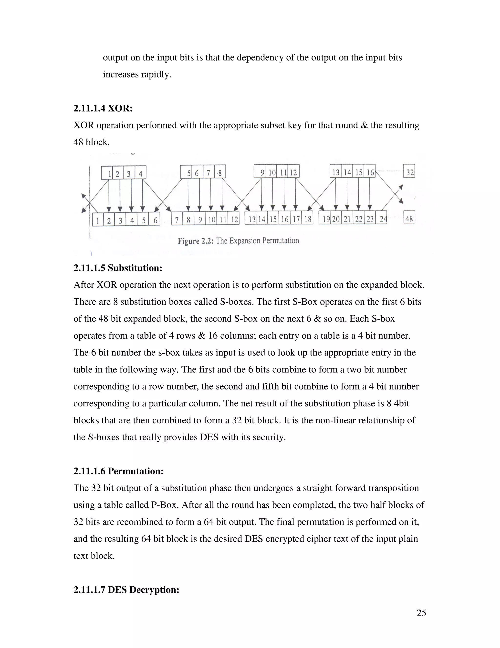25 output on the input bits is that the dependency of the output on the input bits increases rapidly. 2.11.1.4 XOR: XOR operation performed with the appropriate subset key for that round & the resulting 48 block. 2.11.1.5 Substitution: After XOR operation the next operation is to perform substitution on the expanded block. There are 8 substitution boxes called S-boxes. The first S-Box operates on the first 6 bits of the 48 bit expanded block, the second S-box on the next 6 & so on. Each S-box operates from a table of 4 rows & 16 columns; each entry on a table is a 4 bit number. The 6 bit number the s-box takes as input is used to look up the appropriate entry in the table in the following way. The first and the 6 bits combine to form a two bit number corresponding to a row number, the second and fifth bit combine to form a 4 bit number corresponding to a particular column. The net result of the substitution phase is 8 4bit blocks that are then combined to form a 32 bit block. It is the non-linear relationship of the S-boxes that really provides DES with its security. 2.11.1.6 Permutation: The 32 bit output of a substitution phase then undergoes a straight forward transposition using a table called P-Box. After all the round has been completed, the two half blocks of 32 bits are recombined to form a 64 bit output. The final permutation is performed on it, and the resulting 64 bit block is the desired DES encrypted cipher text of the input plain text block. 2.11.1.7 DES Decryption: 