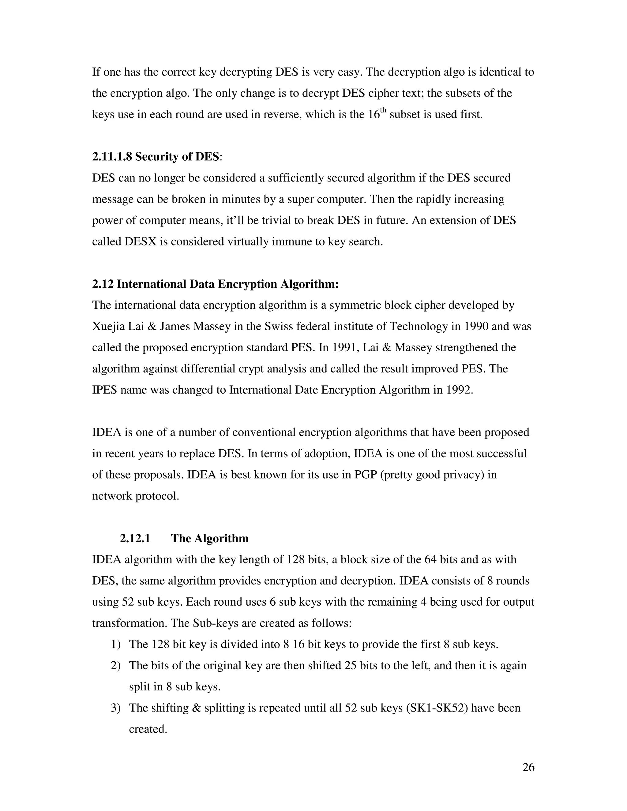 26 If one has the correct key decrypting DES is very easy. The decryption algo is identical to the encryption algo. The only change is to decrypt DES cipher text; the subsets of the keys use in each round are used in reverse, which is the 16th subset is used first. 2.11.1.8 Security of DES: DES can no longer be considered a sufficiently secured algorithm if the DES secured message can be broken in minutes by a super computer. Then the rapidly increasing power of computer means, it’ll be trivial to break DES in future. An extension of DES called DESX is considered virtually immune to key search. 2.12 International Data Encryption Algorithm: The international data encryption algorithm is a symmetric block cipher developed by Xuejia Lai & James Massey in the Swiss federal institute of Technology in 1990 and was called the proposed encryption standard PES. In 1991, Lai & Massey strengthened the algorithm against differential crypt analysis and called the result improved PES. The IPES name was changed to International Date Encryption Algorithm in 1992. IDEA is one of a number of conventional encryption algorithms that have been proposed in recent years to replace DES. In terms of adoption, IDEA is one of the most successful of these proposals. IDEA is best known for its use in PGP (pretty good privacy) in network protocol. 2.12.1 The Algorithm IDEA algorithm with the key length of 128 bits, a block size of the 64 bits and as with DES, the same algorithm provides encryption and decryption. IDEA consists of 8 rounds using 52 sub keys. Each round uses 6 sub keys with the remaining 4 being used for output transformation. The Sub-keys are created as follows: 1) The 128 bit key is divided into 8 16 bit keys to provide the first 8 sub keys. 2) The bits of the original key are then shifted 25 bits to the left, and then it is again split in 8 sub keys. 3) The shifting & splitting is repeated until all 52 sub keys (SK1-SK52) have been created. 