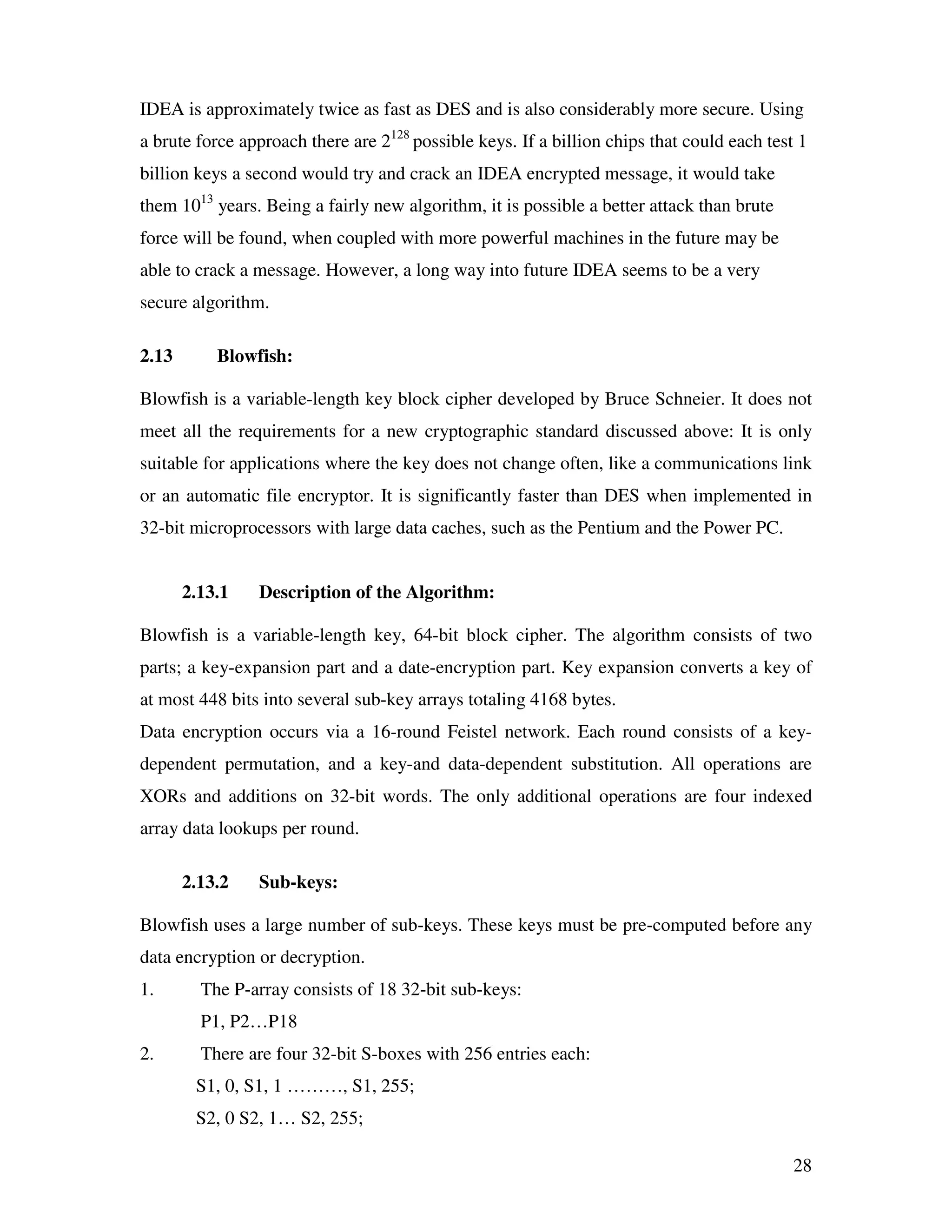28 IDEA is approximately twice as fast as DES and is also considerably more secure. Using a brute force approach there are 2128 possible keys. If a billion chips that could each test 1 billion keys a second would try and crack an IDEA encrypted message, it would take them 1013 years. Being a fairly new algorithm, it is possible a better attack than brute force will be found, when coupled with more powerful machines in the future may be able to crack a message. However, a long way into future IDEA seems to be a very secure algorithm. 2.13 Blowfish: Blowfish is a variable-length key block cipher developed by Bruce Schneier. It does not meet all the requirements for a new cryptographic standard discussed above: It is only suitable for applications where the key does not change often, like a communications link or an automatic file encryptor. It is significantly faster than DES when implemented in 32-bit microprocessors with large data caches, such as the Pentium and the Power PC. 2.13.1 Description of the Algorithm: Blowfish is a variable-length key, 64-bit block cipher. The algorithm consists of two parts; a key-expansion part and a date-encryption part. Key expansion converts a key of at most 448 bits into several sub-key arrays totaling 4168 bytes. Data encryption occurs via a 16-round Feistel network. Each round consists of a key- dependent permutation, and a key-and data-dependent substitution. All operations are XORs and additions on 32-bit words. The only additional operations are four indexed array data lookups per round. 2.13.2 Sub-keys: Blowfish uses a large number of sub-keys. These keys must be pre-computed before any data encryption or decryption. 1. The P-array consists of 18 32-bit sub-keys: P1, P2…P18 2. There are four 32-bit S-boxes with 256 entries each: S1, 0, S1, 1 ………, S1, 255; S2, 0 S2, 1… S2, 255; 
