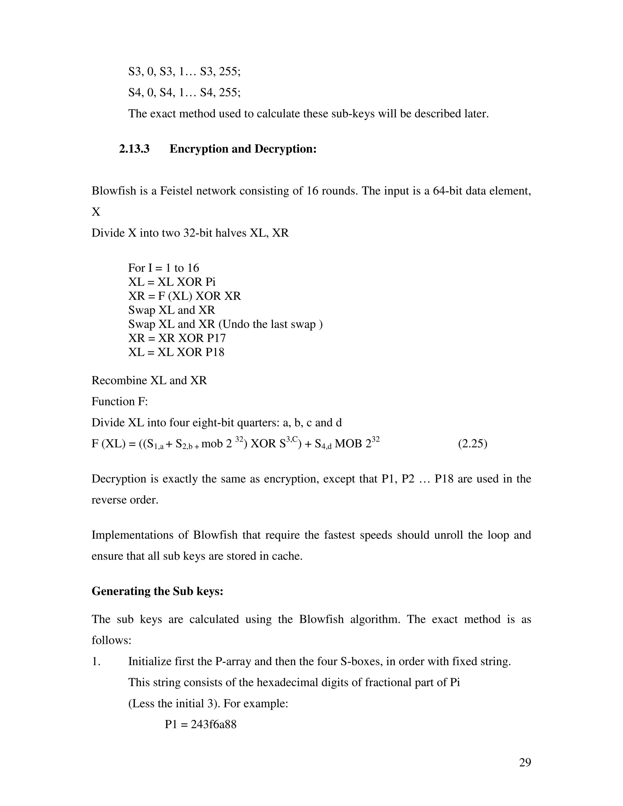 29 S3, 0, S3, 1… S3, 255; S4, 0, S4, 1… S4, 255; The exact method used to calculate these sub-keys will be described later. 2.13.3 Encryption and Decryption: Blowfish is a Feistel network consisting of 16 rounds. The input is a 64-bit data element, X Divide X into two 32-bit halves XL, XR For I = 1 to 16 XL = XL XOR Pi XR = F (XL) XOR XR Swap XL and XR Swap XL and XR (Undo the last swap ) XR = XR XOR P17 XL = XL XOR P18 Recombine XL and XR Function F: Divide XL into four eight-bit quarters: a, b, c and d F (XL) = ((S1,a + S2,b + mob 2 32 ) XOR S3,C ) + S4,d MOB 232 (2.25) Decryption is exactly the same as encryption, except that P1, P2 … P18 are used in the reverse order. Implementations of Blowfish that require the fastest speeds should unroll the loop and ensure that all sub keys are stored in cache. Generating the Sub keys: The sub keys are calculated using the Blowfish algorithm. The exact method is as follows: 1. Initialize first the P-array and then the four S-boxes, in order with fixed string. This string consists of the hexadecimal digits of fractional part of Pi (Less the initial 3). For example: P1 = 243f6a88 