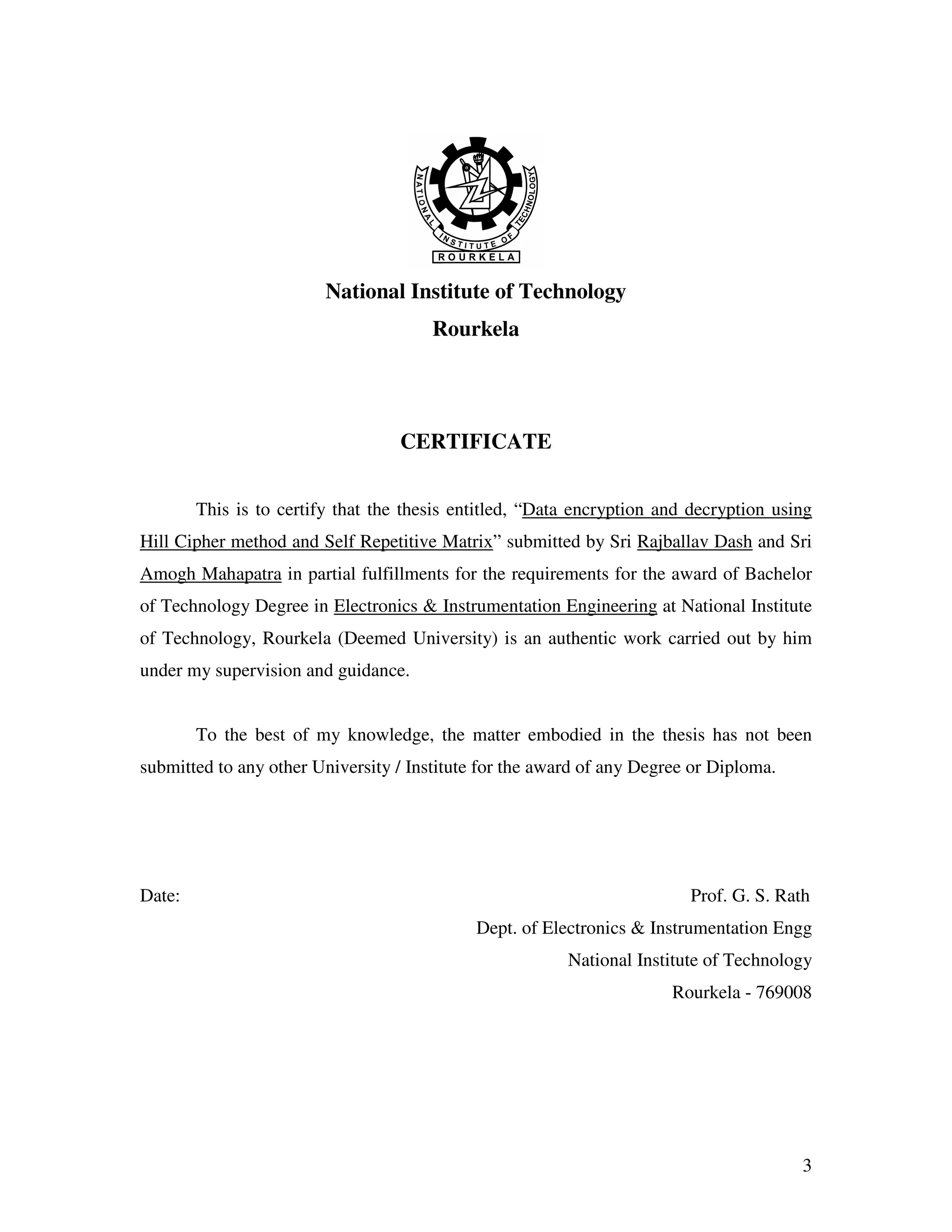 3 National Institute of Technology Rourkela CERTIFICATE This is to certify that the thesis entitled, “Data encryption and decryption using Hill Cipher method and Self Repetitive Matrix” submitted by Sri Rajballav Dash and Sri Amogh Mahapatra in partial fulfillments for the requirements for the award of Bachelor of Technology Degree in Electronics & Instrumentation Engineering at National Institute of Technology, Rourkela (Deemed University) is an authentic work carried out by him under my supervision and guidance. To the best of my knowledge, the matter embodied in the thesis has not been submitted to any other University / Institute for the award of any Degree or Diploma. Date: Prof. G. S. Rath Dept. of Electronics & Instrumentation Engg National Institute of Technology Rourkela - 769008 