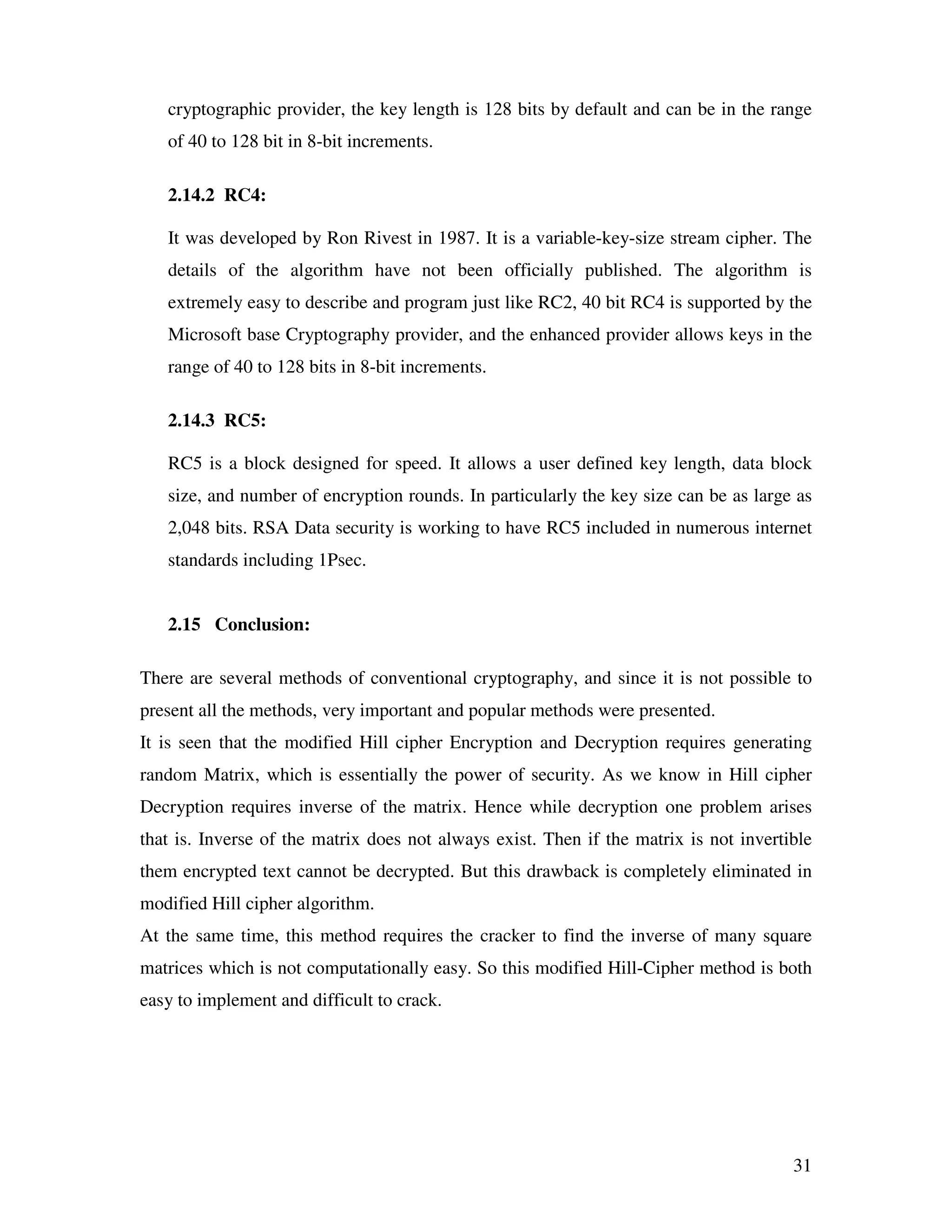 31 cryptographic provider, the key length is 128 bits by default and can be in the range of 40 to 128 bit in 8-bit increments. 2.14.2 RC4: It was developed by Ron Rivest in 1987. It is a variable-key-size stream cipher. The details of the algorithm have not been officially published. The algorithm is extremely easy to describe and program just like RC2, 40 bit RC4 is supported by the Microsoft base Cryptography provider, and the enhanced provider allows keys in the range of 40 to 128 bits in 8-bit increments. 2.14.3 RC5: RC5 is a block designed for speed. It allows a user defined key length, data block size, and number of encryption rounds. In particularly the key size can be as large as 2,048 bits. RSA Data security is working to have RC5 included in numerous internet standards including 1Psec. 2.15 Conclusion: There are several methods of conventional cryptography, and since it is not possible to present all the methods, very important and popular methods were presented. It is seen that the modified Hill cipher Encryption and Decryption requires generating random Matrix, which is essentially the power of security. As we know in Hill cipher Decryption requires inverse of the matrix. Hence while decryption one problem arises that is. Inverse of the matrix does not always exist. Then if the matrix is not invertible them encrypted text cannot be decrypted. But this drawback is completely eliminated in modified Hill cipher algorithm. At the same time, this method requires the cracker to find the inverse of many square matrices which is not computationally easy. So this modified Hill-Cipher method is both easy to implement and difficult to crack. 