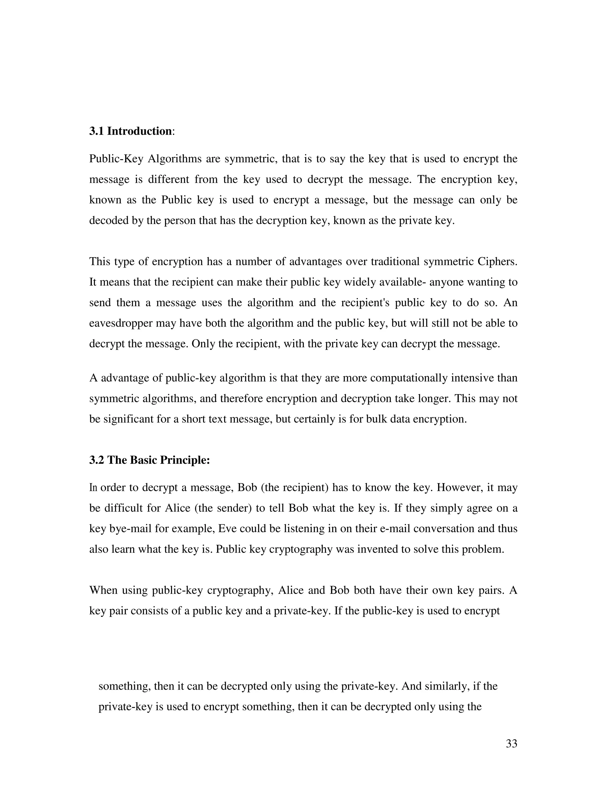 33 3.1 Introduction: Public-Key Algorithms are symmetric, that is to say the key that is used to encrypt the message is different from the key used to decrypt the message. The encryption key, known as the Public key is used to encrypt a message, but the message can only be decoded by the person that has the decryption key, known as the private key. This type of encryption has a number of advantages over traditional symmetric Ciphers. It means that the recipient can make their public key widely available- anyone wanting to send them a message uses the algorithm and the recipient's public key to do so. An eavesdropper may have both the algorithm and the public key, but will still not be able to decrypt the message. Only the recipient, with the private key can decrypt the message. A advantage of public-key algorithm is that they are more computationally intensive than symmetric algorithms, and therefore encryption and decryption take longer. This may not be significant for a short text message, but certainly is for bulk data encryption. 3.2 The Basic Principle: In order to decrypt a message, Bob (the recipient) has to know the key. However, it may be difficult for Alice (the sender) to tell Bob what the key is. If they simply agree on a key bye-mail for example, Eve could be listening in on their e-mail conversation and thus also learn what the key is. Public key cryptography was invented to solve this problem. When using public-key cryptography, Alice and Bob both have their own key pairs. A key pair consists of a public key and a private-key. If the public-key is used to encrypt something, then it can be decrypted only using the private-key. And similarly, if the private-key is used to encrypt something, then it can be decrypted only using the 
