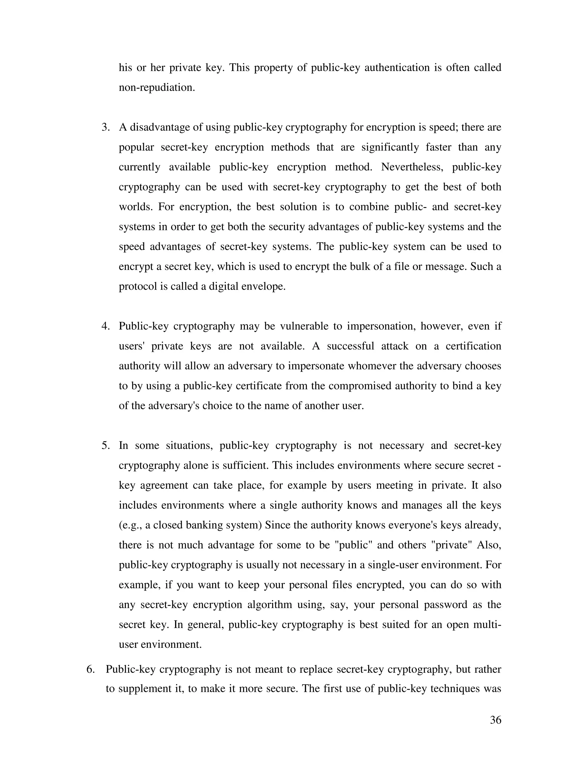 36 his or her private key. This property of public-key authentication is often called non-repudiation. 3. A disadvantage of using public-key cryptography for encryption is speed; there are popular secret-key encryption methods that are significantly faster than any currently available public-key encryption method. Nevertheless, public-key cryptography can be used with secret-key cryptography to get the best of both worlds. For encryption, the best solution is to combine public- and secret-key systems in order to get both the security advantages of public-key systems and the speed advantages of secret-key systems. The public-key system can be used to encrypt a secret key, which is used to encrypt the bulk of a file or message. Such a protocol is called a digital envelope. 4. Public-key cryptography may be vulnerable to impersonation, however, even if users' private keys are not available. A successful attack on a certification authority will allow an adversary to impersonate whomever the adversary chooses to by using a public-key certificate from the compromised authority to bind a key of the adversary's choice to the name of another user. 5. In some situations, public-key cryptography is not necessary and secret-key cryptography alone is sufficient. This includes environments where secure secret - key agreement can take place, for example by users meeting in private. It also includes environments where a single authority knows and manages all the keys (e.g., a closed banking system) Since the authority knows everyone's keys already, there is not much advantage for some to be "public" and others "private" Also, public-key cryptography is usually not necessary in a single-user environment. For example, if you want to keep your personal files encrypted, you can do so with any secret-key encryption algorithm using, say, your personal password as the secret key. In general, public-key cryptography is best suited for an open multi- user environment. 6. Public-key cryptography is not meant to replace secret-key cryptography, but rather to supplement it, to make it more secure. The first use of public-key techniques was 